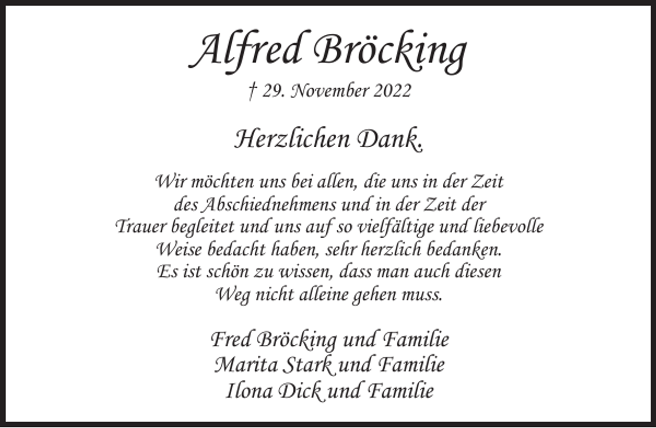 <p>Alfred Bröcking<br />† 29. November 2022</p><p>Herzlichen Dank.<br />Wir möchten uns bei allen, die uns in der Zeit<br />des Abschiednehmens und in der Zeit der<br />Trauer begleitet und uns auf so vielfältige und liebevolle<br />Weise bedacht haben, sehr herzlich bedanken.<br />Es ist schön zu wissen, dass man auch diesen<br />Weg nicht alleine gehen muss.</p><p>Fred Bröcking und Familie<br />Marita Stark und Familie<br />Ilona Dick und Familie</p>