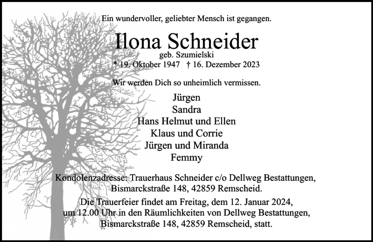 <p>Ein wundervoller, geliebter Mensch ist gegangen.</p><p>Ilona Schneider</p><p>geb. Szumielski<br />* 19. Oktober 1947 † 16. Dezember 2023<br />Wir werden Dich so unheimlich vermissen.</p><p>Jürgen<br />Sandra<br />Hans Helmut und Ellen<br />Klaus und Corrie<br />Jürgen und Miranda<br />Femmy<br />Kondolenzadresse: Trauerhaus Schneider c/o Dellweg Bestattungen,<br />Bismarckstraße 148, 42859 Remscheid.<br />Die Trauerfeier findet am Freitag, dem 12. Januar 2024,<br />um 12.00 Uhr in den Räumlichkeiten von Dellweg Bestattungen,<br />Bismarckstraße 148, 42859 Remscheid, statt.</p>