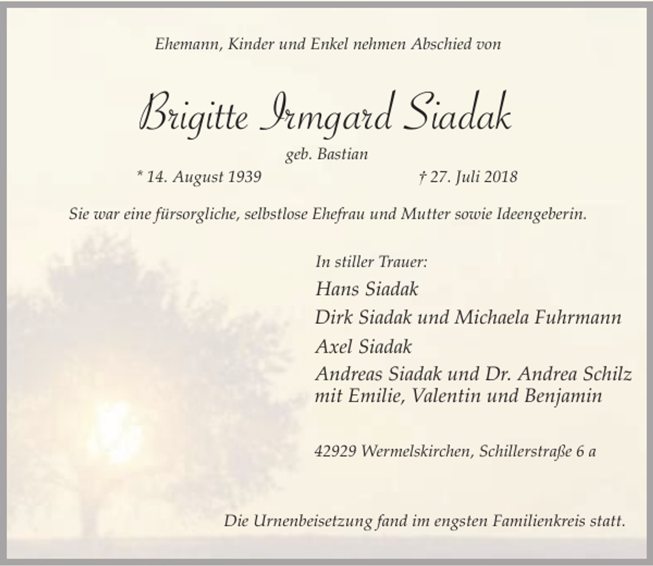 <p>Ehemann, Kinder und Enkel nehmen Abschied von</p><p>Brigitte Irmgard Siadak<br />geb. Bastian<br />* 14. August 1939</p><p>† 27. Juli 2018</p><p>Sie war eine fürsorgliche, selbstlose Ehefrau und Mutter sowie Ideengeberin.<br />In stiller Trauer:</p><p>Hans Siadak<br />Dirk Siadak und Michaela Fuhrmann<br />Axel Siadak<br />Andreas Siadak und Dr. Andrea Schilz<br />mit Emilie, Valentin und Benjamin<br />42929 Wermelskirchen, Schillerstraße 6 a</p><p>Die Urnenbeisetzung fand im engsten Familienkreis statt.</p>