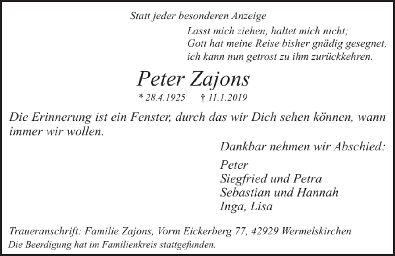 <p>Statt jeder besonderen Anzeige<br />Lasst mich ziehen, haltet mich nicht;<br />Gott hat meine Reise bisher gnädig gesegnet,<br />ich kann nun getrost zu ihm zurückkehren.</p><p>Peter Zajons<br />* 28.4.1925</p><p>† 11.1.2019</p><p>Die Erinnerung ist ein Fenster, durch das wir Dich sehen können, wann<br />immer wir wollen.<br />Dankbar nehmen wir Abschied:<br />Peter<br />Siegfried und Petra<br />Sebastian und Hannah<br />Inga, Lisa<br />Traueranschrift: Familie Zajons, Vorm Eickerberg 77, 42929 Wermelskirchen<br />Die Beerdigung hat im Familienkreis stattgefunden.</p>