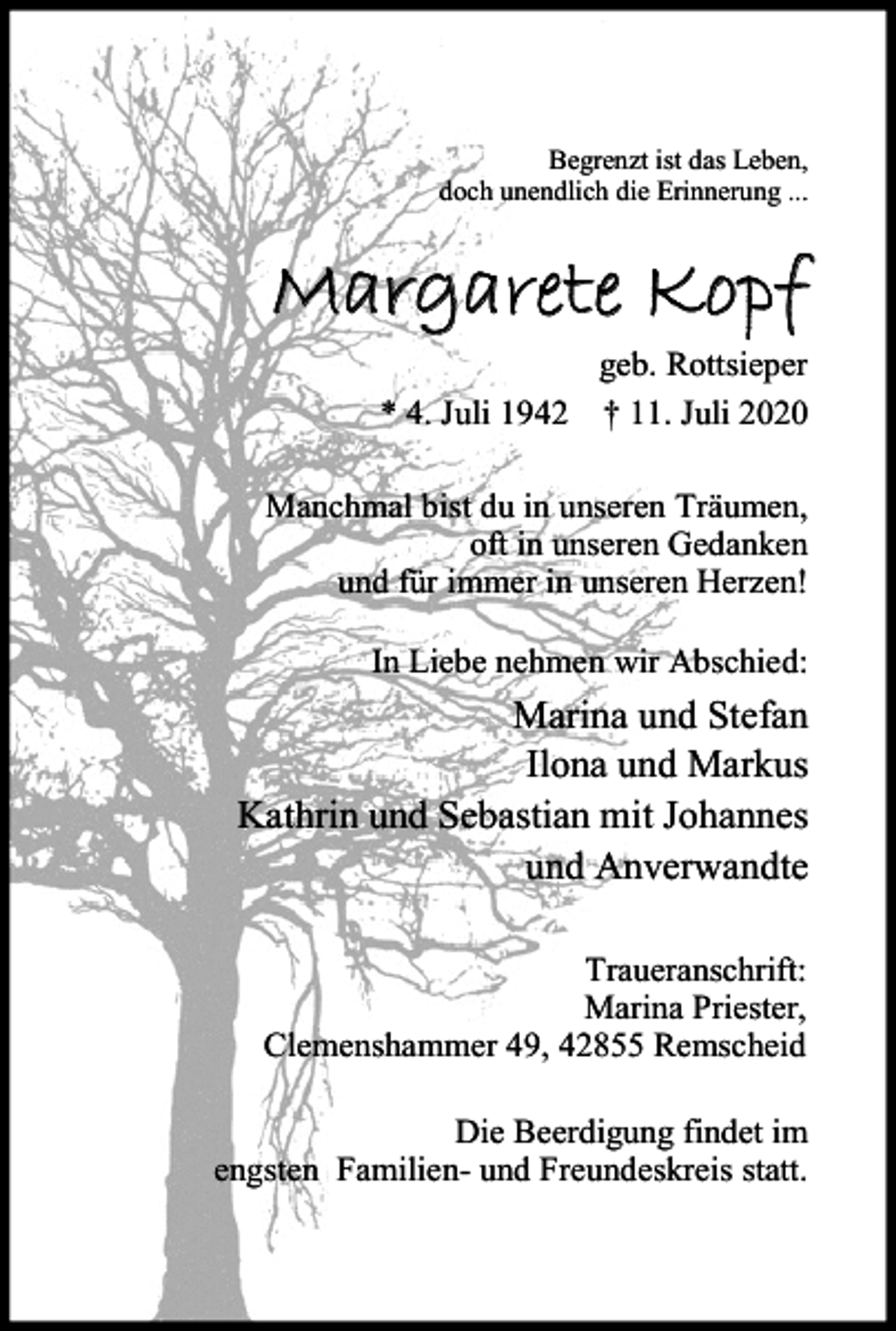 <p>Begrenzt ist das Leben,<br />doch unendlich die Erinnerung ...</p><p>Margarete Kopf<br />* 4. Juli 1942</p><p>geb. Rottsieper<br />† 11. Juli 2020</p><p>Manchmal bist du in unseren Träumen,<br />oft in unseren Gedanken<br />und für immer in unseren Herzen!<br />In Liebe nehmen wir Abschied:</p><p>Marina und Stefan<br />Ilona und Markus<br />Kathrin und Sebastian mit Johannes<br />und Anverwandte<br />Traueranschrift:<br />Marina Priester,<br />Clemenshammer 49, 42855 Remscheid<br />Die Beerdigung findet im<br />engsten Familien- und Freundeskreis statt.</p>