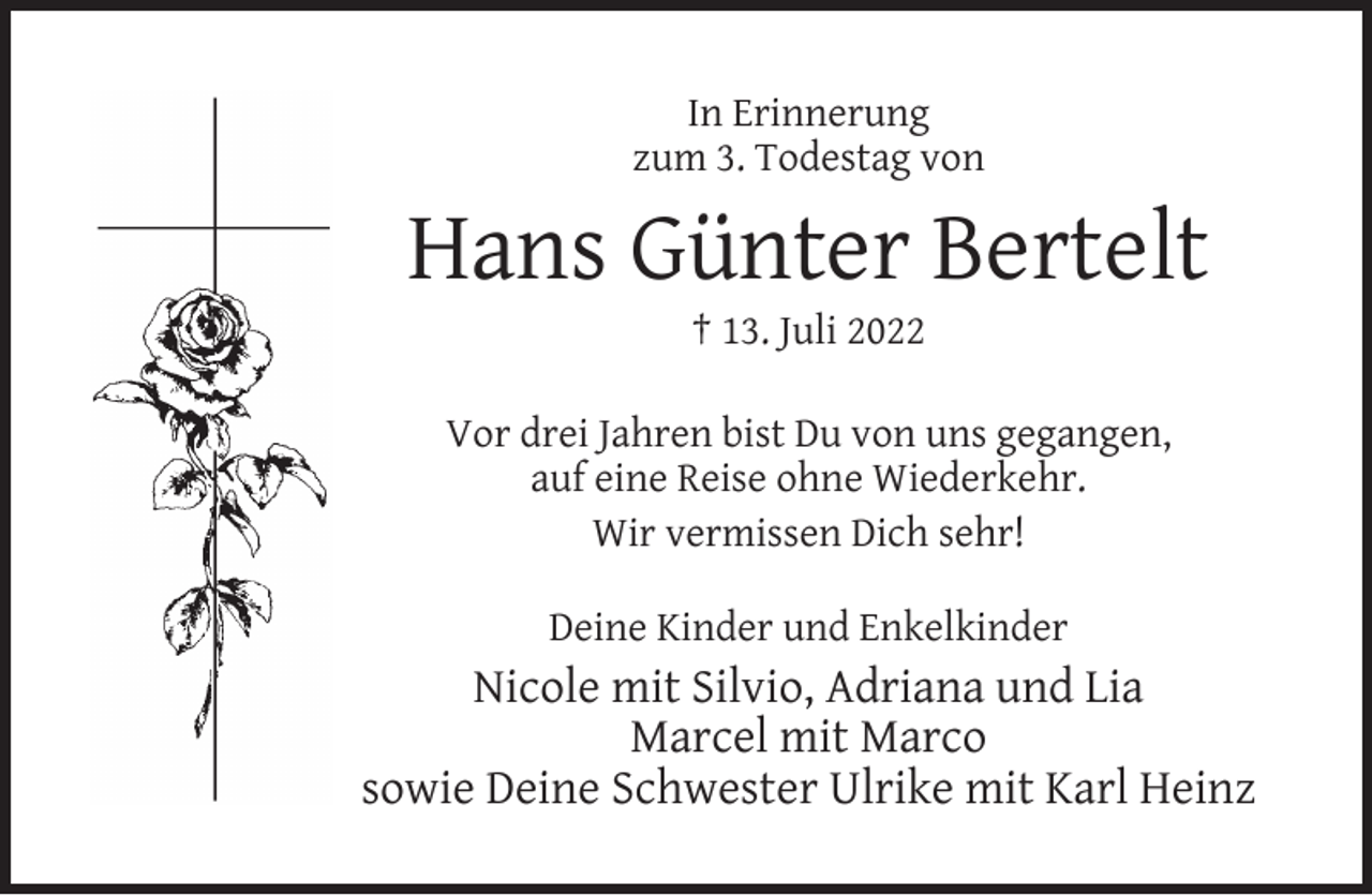 <p>In Erinnerung<br />zum 3. Todestag von</p><p>Hans Günter Bertelt<br />† 13. Juli 2022</p><p>Vor drei Jahren bist Du von uns gegangen,<br />auf eine Reise ohne Wiederkehr.<br />Wir vermissen Dich sehr!<br />Deine Kinder und Enkelkinder</p><p>Nicole mit Silvio, Adriana und Lia<br />Marcel mit Marco<br />sowie Deine Schwester Ulrike mit Karl Heinz</p>