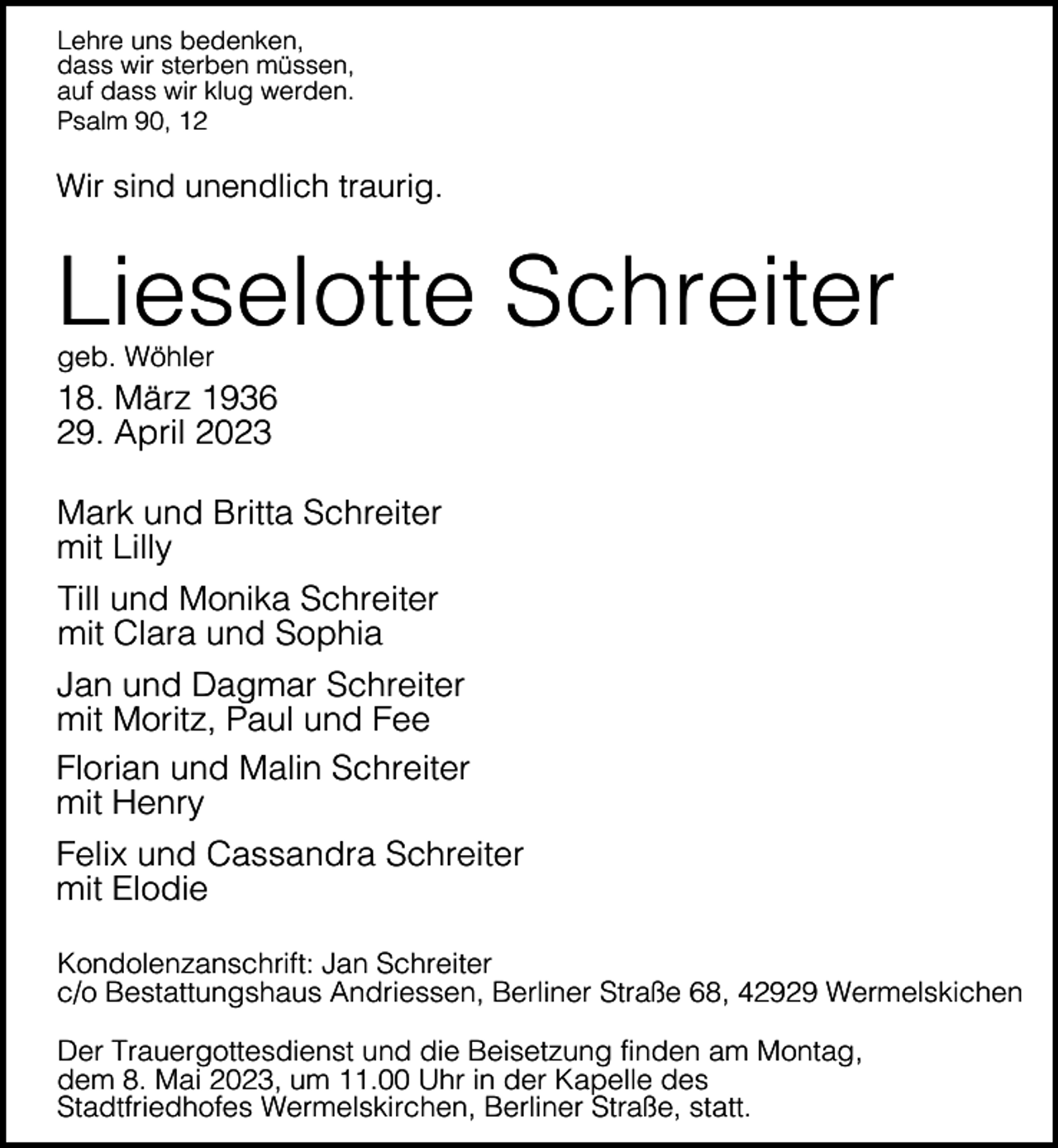 <p>Lehre uns bedenken,<br />dass wir sterben müssen,<br />auf dass wir klug werden.<br />Psalm 90, 12</p><p>Wir sind unendlich traurig.</p><p>Lieselotte Schreiter<br />geb. Wöhler</p><p>18. März 1936<br />29. April 2023<br />Mark und Britta Schreiter<br />mit Lilly<br />Till und Monika Schreiter<br />mit Clara und Sophia<br />Jan und Dagmar Schreiter<br />mit Moritz, Paul und Fee<br />Florian und Malin Schreiter<br />mit Henry<br />Felix und Cassandra Schreiter<br />mit Elodie<br />Kondolenzanschrift: Jan Schreiter<br />c/o Bestattungshaus Andriessen, Berliner Straße 68, 42929 Wermelskichen<br />Der Trauergottesdienst und die Beisetzung finden am Montag,<br />dem 8. Mai 2023, um 11.00 Uhr in der Kapelle des<br />Stadtfriedhofes Wermelskirchen, Berliner Straße, statt.</p>