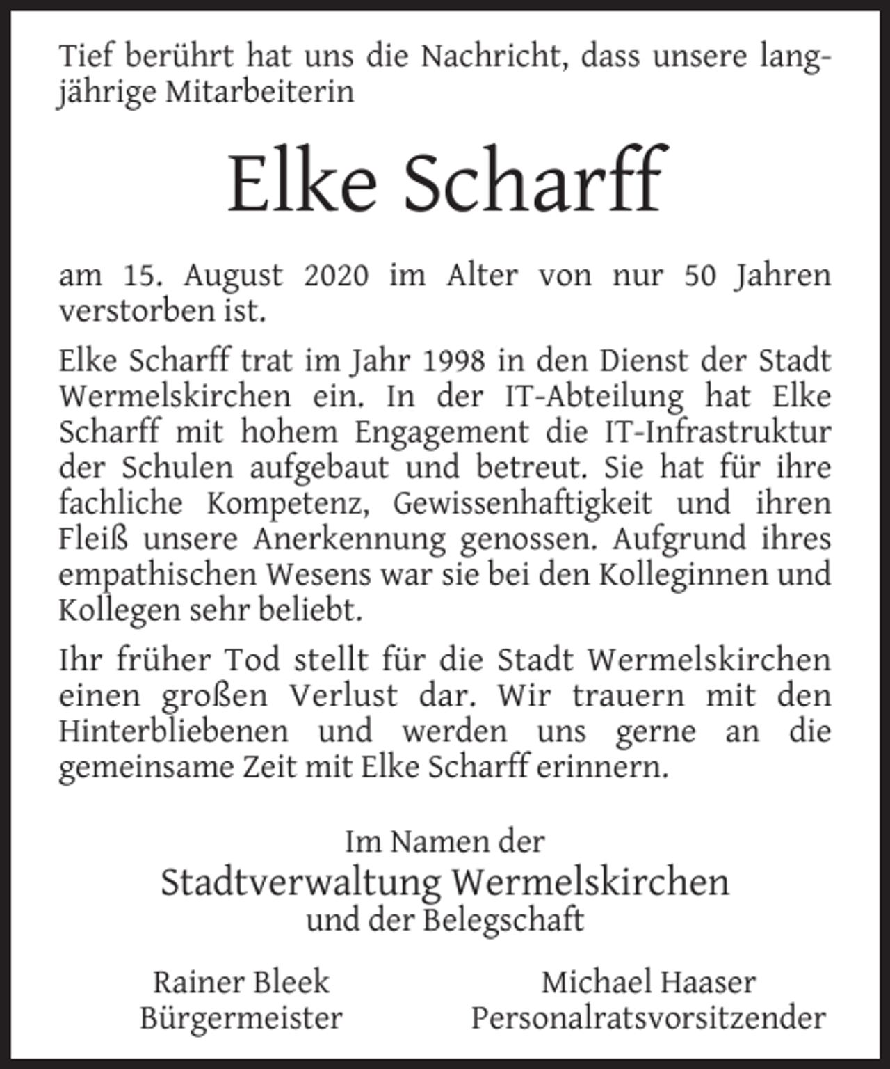 <p>Tief berührt hat uns die Nachricht, dass unsere langjährige Mitarbeiterin</p><p>Elke Scharff<br />am 15. August 2020 im Alter von nur 50 Jahren<br />verstorben ist.<br />Elke Scharff trat im Jahr 1998 in den Dienst der Stadt<br />Wermelskirchen ein. In der IT-Abteilung hat Elke<br />Scharff mit hohem Engagement die IT-Infrastruktur<br />der Schulen aufgebaut und betreut. Sie hat für ihre<br />fachliche Kompetenz, Gewissenhaftigkeit und ihren<br />Fleiß unsere Anerkennung genossen. Aufgrund ihres<br />empathischen Wesens war sie bei den Kolleginnen und<br />Kollegen sehr beliebt.<br />Ihr früher Tod stellt für die Stadt Wermelskirchen<br />einen großen Verlust dar. Wir trauern mit den<br />Hinterbliebenen und werden uns gerne an die<br />gemeinsame Zeit mit Elke Scharff erinnern.<br />Im Namen der</p><p>Stadtverwaltung Wermelskirchen<br />und der Belegschaft</p><p>Rainer Bleek<br />Bürgermeister</p><p>Michael Haaser<br />Personalratsvorsitzender</p>