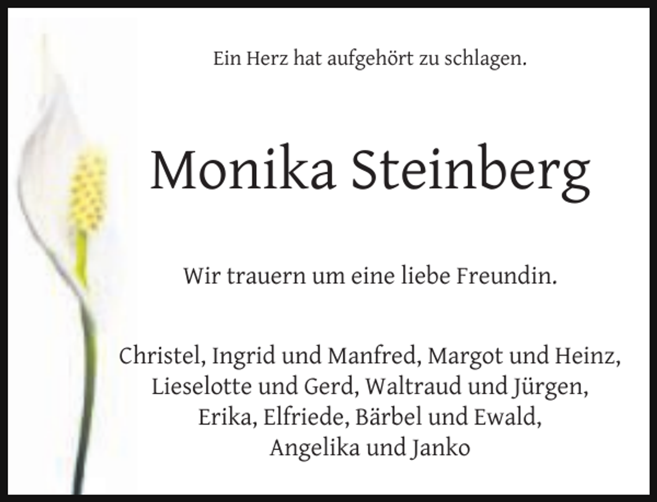 <p>Ein Herz hat aufgehört zu schlagen.</p><p>Monika Steinberg<br />Wir trauern um eine liebe Freundin.<br />Christel, Ingrid und Manfred, Margot und Heinz,<br />Lieselotte und Gerd, Waltraud und Jürgen,<br />Erika, Elfriede, Bärbel und Ewald,<br />Angelika und Janko</p>