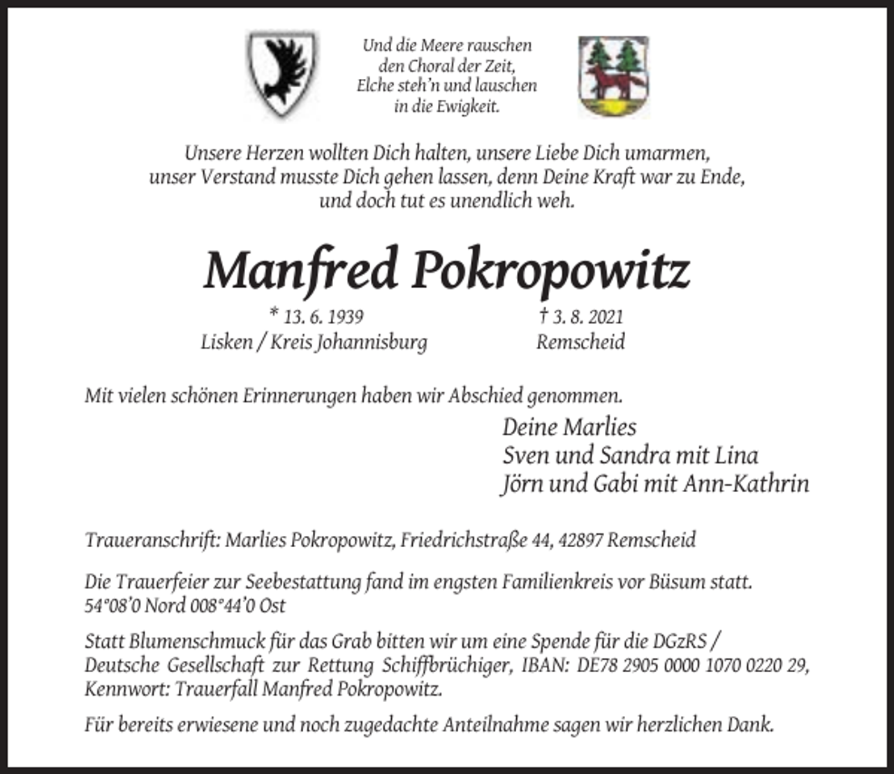 <p>Und die Meere rauschen<br />den Choral der Zeit,<br />Elche steh’n und lauschen<br />in die Ewigkeit.</p><p>Unsere Herzen wollten Dich halten, unsere Liebe Dich umarmen,<br />unser Verstand musste Dich gehen lassen, denn Deine Kraft war zu Ende,<br />und doch tut es unendlich weh.</p><p>Manfred Pokropowitz<br />* 13. 6. 1939<br />Lisken / Kreis Johannisburg</p><p>† 3. 8. 2021<br />Remscheid</p><p>Mit vielen schönen Erinnerungen haben wir Abschied genommen.</p><p>Deine Marlies<br />Sven und Sandra mit Lina<br />Jörn und Gabi mit Ann-Kathrin<br />Traueranschrift: Marlies Pokropowitz, Friedrichstraße 44, 42897 Remscheid<br />Die Trauerfeier zur Seebestattung fand im engsten Familienkreis vor Büsum statt.<br />54°08’0 Nord 008°44’0 Ost<br />Statt Blumenschmuck für das Grab bitten wir um eine Spende für die DGzRS /<br />Deutsche Gesellschaft zur Rettung Schiffbrüchiger, IBAN: DE78 2905 0000 107220 29,<br />Kennwort: Trauerfall Manfred Pokropowitz.<br />Für bereits erwiesene und noch zugedachte Anteilnahme sagen wir herzlichen Dank.</p>