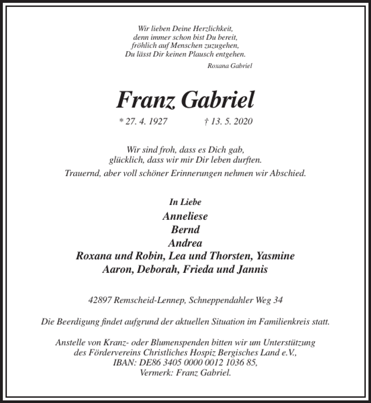 <p>Wir lieben Deine Herzlichkeit,<br />denn immer schon bist Du bereit,<br />fröhlich auf Menschen zuzugehen,<br />Du lässt Dir keinen Plausch entgehen.<br />Roxana Gabriel</p><p>Franz Gabriel<br />* 27. 4. 1927</p><p>† 13. 5. 2020</p><p>Wir sind froh, dass es Dich gab,<br />glücklich, dass wir mir Dir leben durften.<br />Trauernd, aber voll schöner Erinnerungen nehmen wir Abschied.<br />In Liebe</p><p>Anneliese<br />Bernd<br />Andrea<br />Roxana und Robin, Lea und Thorsten, Yasmine<br />Aaron, Deborah, Frieda und Jannis<br />42897 Remscheid-Lennep, Schneppendahler Weg 34<br />Die Beerdigung findet aufgrund der aktuellen Situation im Familienkreis statt.<br />Anstelle von Kranz- oder Blumenspenden bitten wir um Unterstützung<br />des Fördervereins Christliches Hospiz Bergisches Land e.V.,<br />IBAN: DE86 3405 0012 1036 85,<br />Vermerk: Franz Gabriel.</p>
