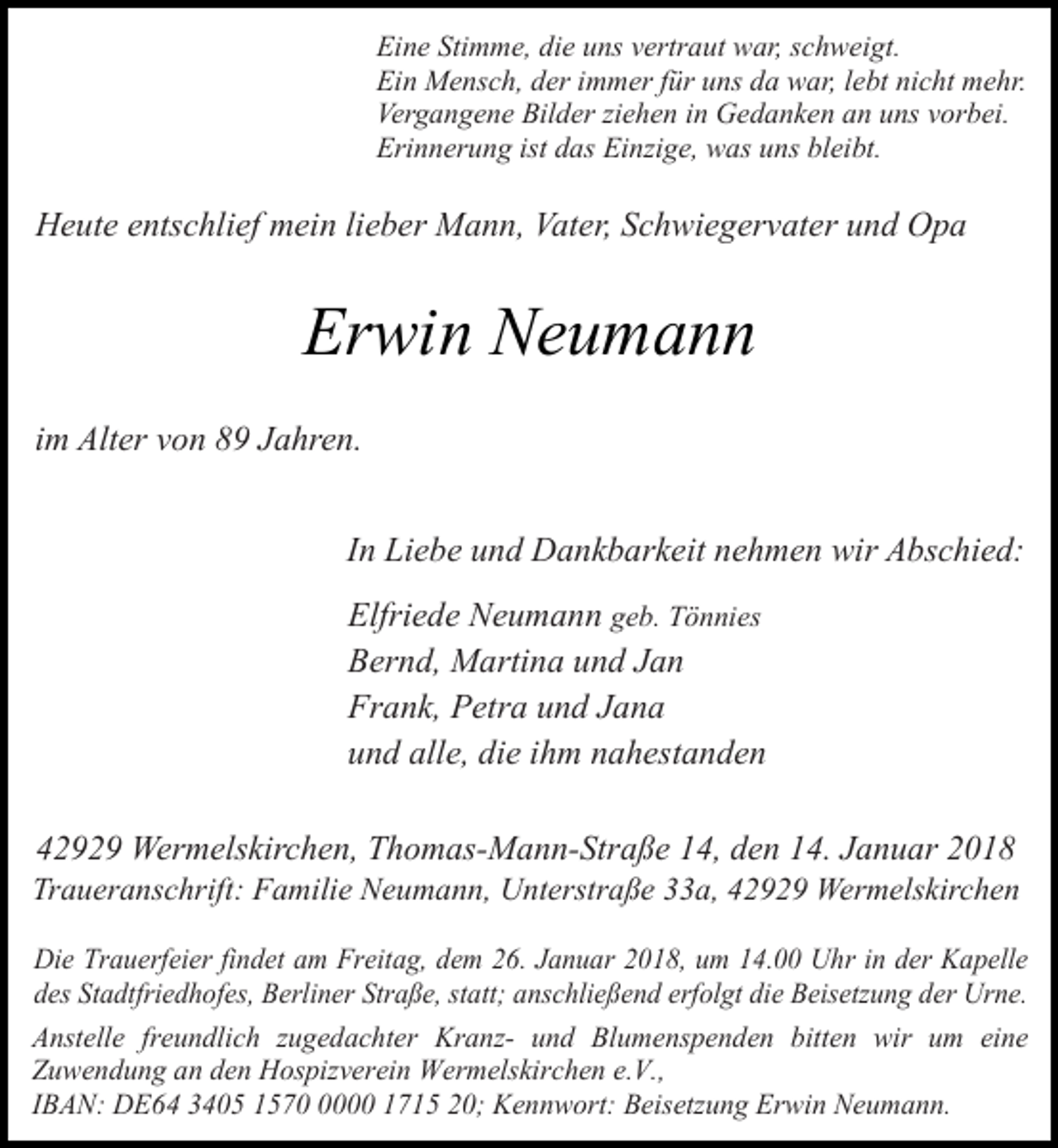 <p>Eine Stimme, die uns vertraut war, schweigt.<br />Ein Mensch, der immer für uns da war, lebt nicht mehr.<br />Vergangene Bilder ziehen in Gedanken an uns vorbei.<br />Erinnerung ist das Einzige, was uns bleibt.</p><p>Heute entschlief mein lieber Mann, Vater, Schwiegervater und Opa</p><p>Erwin Neumann<br />im Alter von 89 Jahren.<br />In Liebe und Dankbarkeit nehmen wir Abschied:<br />Elfriede Neumann geb. Tönnies<br />Bernd, Martina und Jan<br />Frank, Petra und Jana<br />und alle, die ihm nahestanden<br />42929 Wermelskirchen, Thomas-Mann-Straße 14, den 14. Januar 2018</p><p>Traueranschrift: Familie Neumann, Unterstraße 33a, 42929 Wermelskirchen<br />Die Trauerfeier findet am Freitag, dem 26. Januar 2018, um 14.00 Uhr in der Kapelle<br />des Stadtfriedhofes, Berliner Straße, statt; anschließend erfolgt die Beisetzung der Urne.<br />Anstelle freundlich zugedachter Kranz- und Blumenspenden bitten wir um eine<br />Zuwendung an den Hospizverein Wermelskirchen e.V.,<br />IBAN: DE64 3405 157000 1715 20; Kennwort: Beisetzung Erwin Neumann.</p>