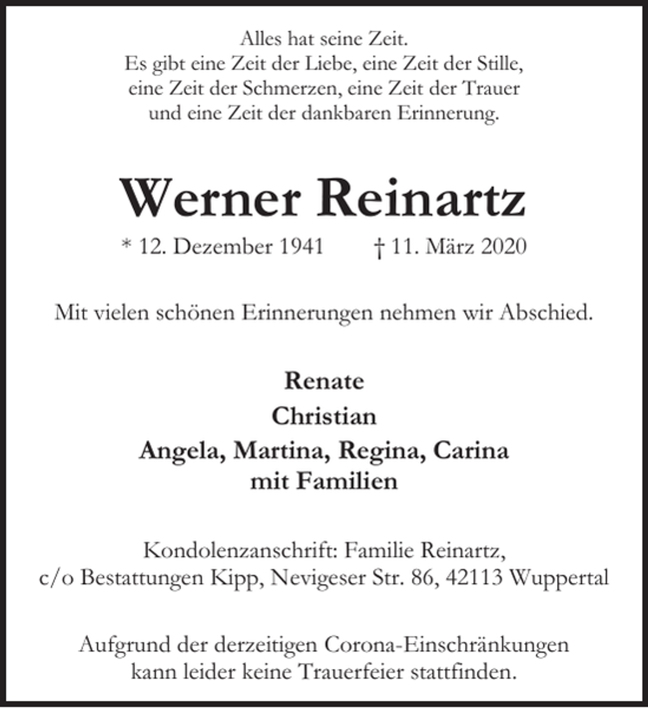 <p>Alles hat seine Zeit.<br />Es gibt eine Zeit der Liebe, eine Zeit der Stille,<br />eine Zeit der Schmerzen, eine Zeit der Trauer<br />und eine Zeit der dankbaren Erinnerung.</p><p>Werner Reinartz<br />* 12. Dezember 1941</p><p>† 11. März 2020</p><p>Mit vielen schönen Erinnerungen nehmen wir Abschied.</p><p>Renate<br />Christian<br />Angela, Martina, Regina, Carina<br />mit Familien<br />Kondolenzanschrift: Familie Reinartz,<br />c/o Bestattungen Kipp, Nevigeser Str. 86, 42113 Wuppertal<br />Aufgrund der derzeitigen Corona-Einschränkungen<br />kann leider keine Trauerfeier stattfinden.</p>