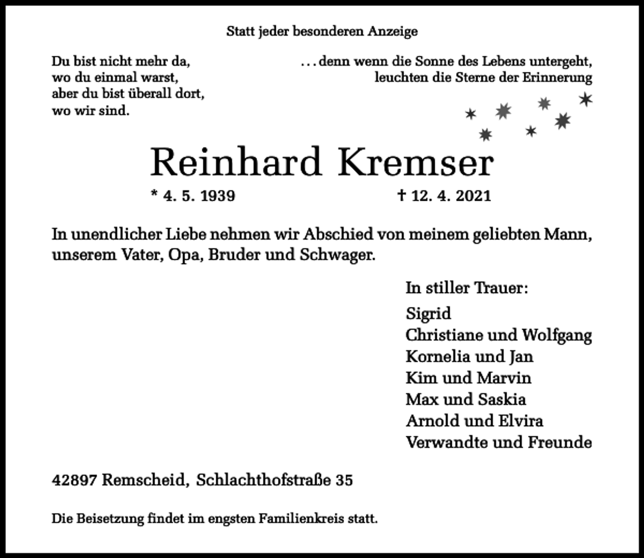 <p>Statt jeder besonderen Anzeige<br />Du bist nicht mehr da,<br />wo du einmal warst,<br />aber du bist überall dort,<br />wo wir sind.</p><p>. . . denn wenn die Sonne des Lebens untergeht,<br />leuchten die Sterne der Erinnerung</p><p>✶</p><p>✸</p><p>✸</p><p>Reinhard Kremser</p><p>* 4. 5. 1939</p><p>✸<br />✶</p><p>✸</p><p>✶</p><p>† 12. 4. 2021</p><p>In unendlicher Liebe nehmen wir Abschied von meinem geliebten Mann,<br />unserem Vater, Opa, Bruder und Schwager.<br />In stiller Trauer:<br />Sigrid<br />Christiane und Wolfgang<br />Kornelia und Jan<br />Kim und Marvin<br />Max und Saskia<br />Arnold und Elvira<br />Verwandte und Freunde<br />42897 Remscheid, Schlachthofstraße 35<br />Die Beisetzung findet im engsten Familienkreis statt.</p>