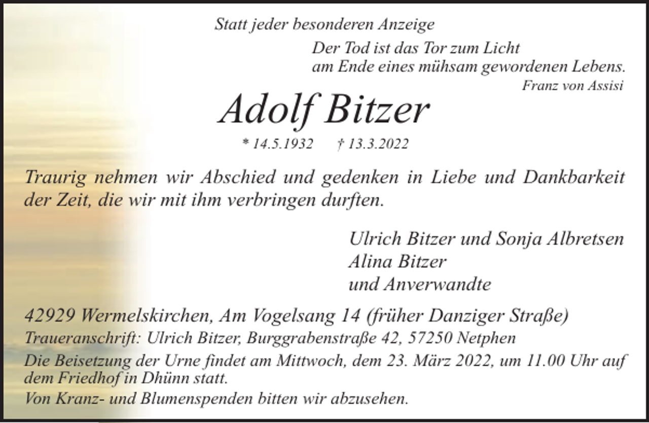 <p>Statt jeder besonderen Anzeige<br />Der Tod ist das Tor zum Licht<br />am Ende eines mühsam gewordenen Lebens.</p><p>Adolf Bitzer<br />* 14.5.1932</p><p>Franz von Assisi</p><p>† 13.3.2022</p><p>Traurig nehmen wir Abschied und gedenken in Liebe und Dankbarkeit<br />der Zeit, die wir mit ihm verbringen durften.<br />Ulrich Bitzer und Sonja Albretsen<br />Alina Bitzer<br />und Anverwandte<br />42929 Wermelskirchen, Am Vogelsang 14 (früher Danziger Straße)</p><p>Traueranschrift: Ulrich Bitzer, Burggrabenstraße 42, 57250 Netphen<br />Die Beisetzung der Urne findet am Mittwoch, dem 23. März 2022, um 11.00 Uhr auf<br />dem Friedhof in Dhünn statt.<br />Von Kranz- und Blumenspenden bitten wir abzusehen.</p>