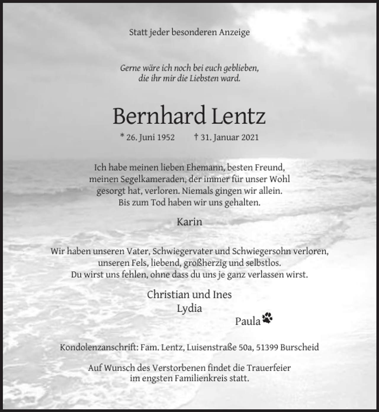 <p>Statt jeder besonderen Anzeige</p><p>Gerne wäre ich noch bei euch geblieben,<br />die ihr mir die Liebsten ward.</p><p>Bernhard Lentz<br />* 26. Juni 1952</p><p>† 31. Januar 2021</p><p>Ich habe meinen lieben Ehemann, besten Freund,<br />meinen Segelkameraden, der immer für unser Wohl<br />gesorgt hat, verloren. Niemals gingen wir allein.<br />Bis zum Tod haben wir uns gehalten.</p><p>Karin<br />Wir haben unseren Vater, Schwiegervater und Schwiegersohn verloren,<br />unseren Fels, liebend, großherzig und selbstlos.<br />Du wirst uns fehlen, ohne dass du uns je ganz verlassen wirst.</p><p>Christian und Ines<br />Lydia<br />Paula<br />Kondolenzanschrift: Fam. Lentz, Luisenstraße 50a, 51399 Burscheid<br />Auf Wunsch des Verstorbenen findet die Trauerfeier<br />im engsten Familienkreis statt.</p>