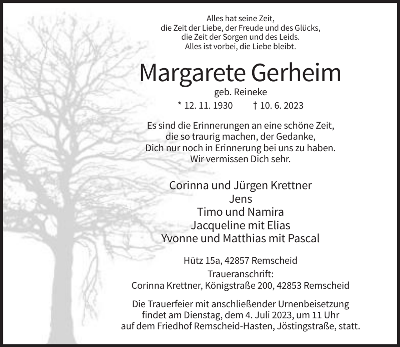 <p>Alles hat seine Zeit,<br />die Zeit der Liebe, der Freude und des Glücks,<br />die Zeit der Sorgen und des Leids.<br />Alles ist vorbei, die Liebe bleibt.</p><p>Margarete Gerheim<br />geb. Reineke<br />* 12. 11. 1930<br />† 10. 6. 2023<br />Es sind die Erinnerungen an eine schöne Zeit,<br />die so traurig machen, der Gedanke,<br />Dich nur noch in Erinnerung bei uns zu haben.<br />Wir vermissen Dich sehr.</p><p>Corinna und Jürgen Krettner<br />Jens<br />Timo und Namira<br />Jacqueline mit Elias<br />Yvonne und Matthias mit Pascal<br />Hütz 15a, 42857 Remscheid<br />Traueranschrift:<br />Corinna Krettner, Königstraße 200, 42853 Remscheid<br />Die Trauerfeier mit anschließender Urnenbeisetzung<br />findet am Dienstag, dem 4. Juli 2023, um 11 Uhr<br />auf dem Friedhof Remscheid-Hasten, Jöstingstraße, statt.</p>