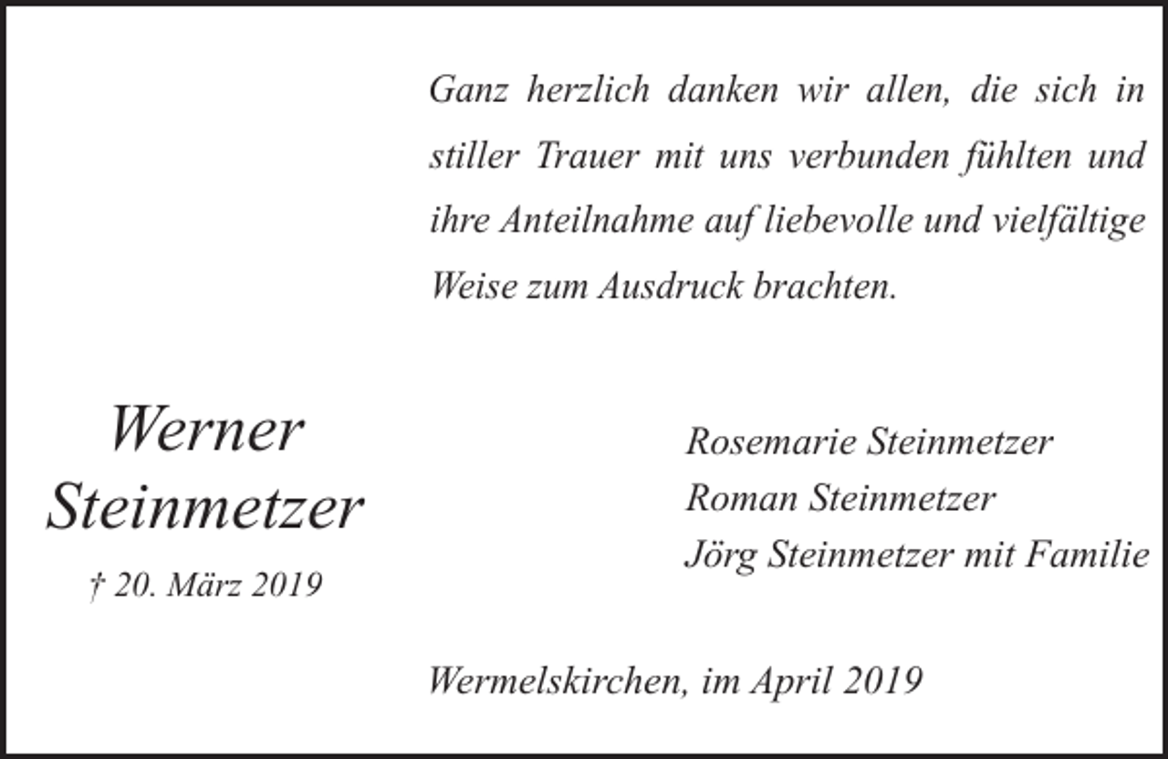 <p>Ganz herzlich danken wir allen, die sich in<br />stiller Trauer mit uns verbunden fühlten und<br />ihre Anteilnahme auf liebevolle und vielfältige<br />Weise zum Ausdruck brachten.</p><p>Werner<br />Steinmetzer<br />† 20. März 2019</p><p>Rosemarie Steinmetzer<br />Roman Steinmetzer<br />Jörg Steinmetzer mit Familie<br />Wermelskirchen, im April 2019</p>