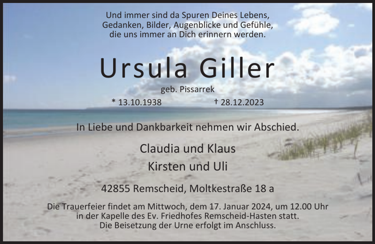 <p>Und immer sind da Spuren Deines Lebens,<br />Gedanken, Bilder, Augenblicke und Gefühle,<br />die uns immer an Dich erinnern werden.</p><p>Ursula Giller<br />geb. Pissarrek<br />* 13.10.1938<br />† 28.12.2023</p><p>In Liebe und Dankbarkeit nehmen wir Abschied.</p><p>Claudia und Klaus<br />Kirsten und Uli<br />42855 Remscheid, Moltkestraße 18 a<br />Die Trauerfeier findet am Mittwoch, dem 17. Januar 2024, um 12.00 Uhr<br />in der Kapelle des Ev. Friedhofes Remscheid-Hasten statt.<br />Die Beisetzung der Urne erfolgt im Anschluss.</p>