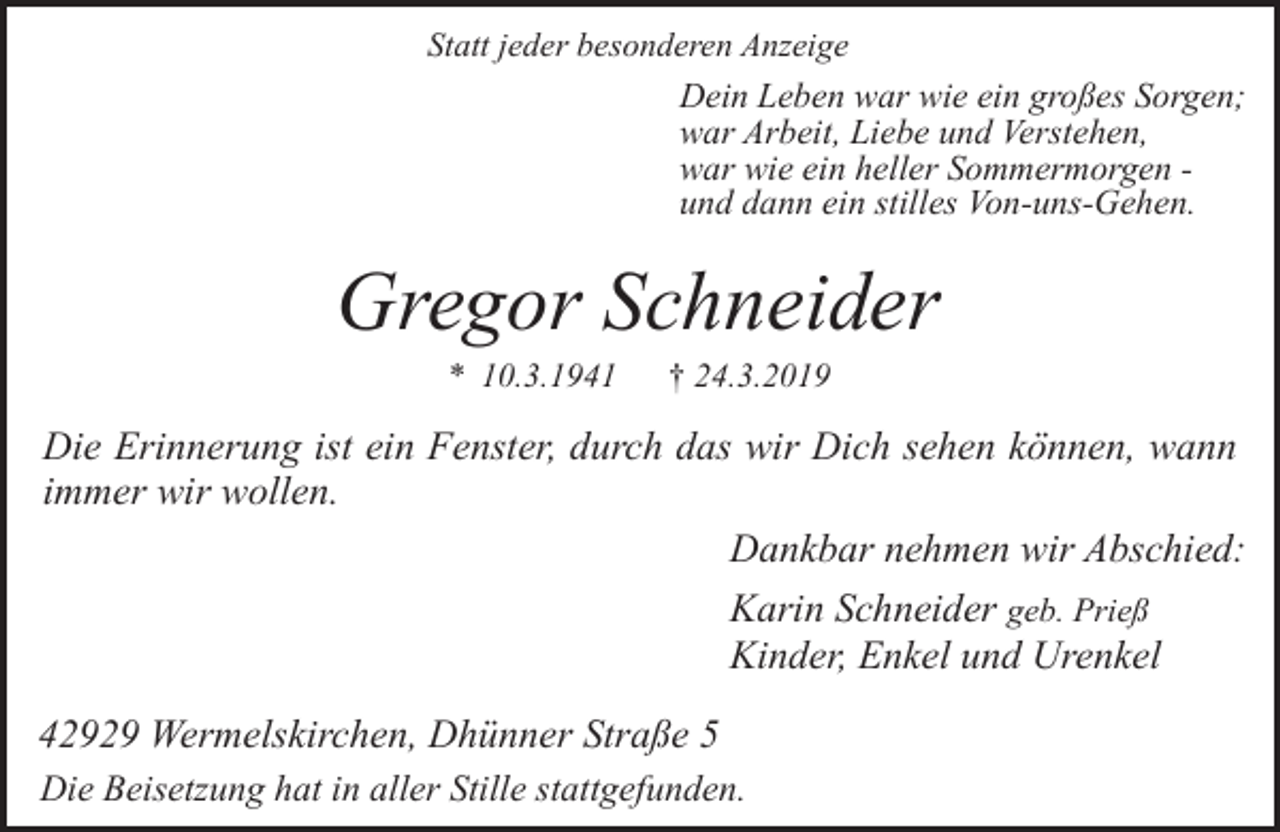 <p>Statt jeder besonderen Anzeige</p><p>Dein Leben war wie ein großes Sorgen;<br />war Arbeit, Liebe und Verstehen,<br />war wie ein heller Sommermorgen und dann ein stilles Von-uns-Gehen.</p><p>Gregor Schneider<br />* 10.3.1941</p><p>† 24.3.2019</p><p>Die Erinnerung ist ein Fenster, durch das wir Dich sehen können, wann<br />immer wir wollen.<br />Dankbar nehmen wir Abschied:<br />Karin Schneider geb. Prieß<br />Kinder, Enkel und Urenkel<br />42929 Wermelskirchen, Dhünner Straße 5<br />Die Beisetzung hat in aller Stille stattgefunden.</p>
