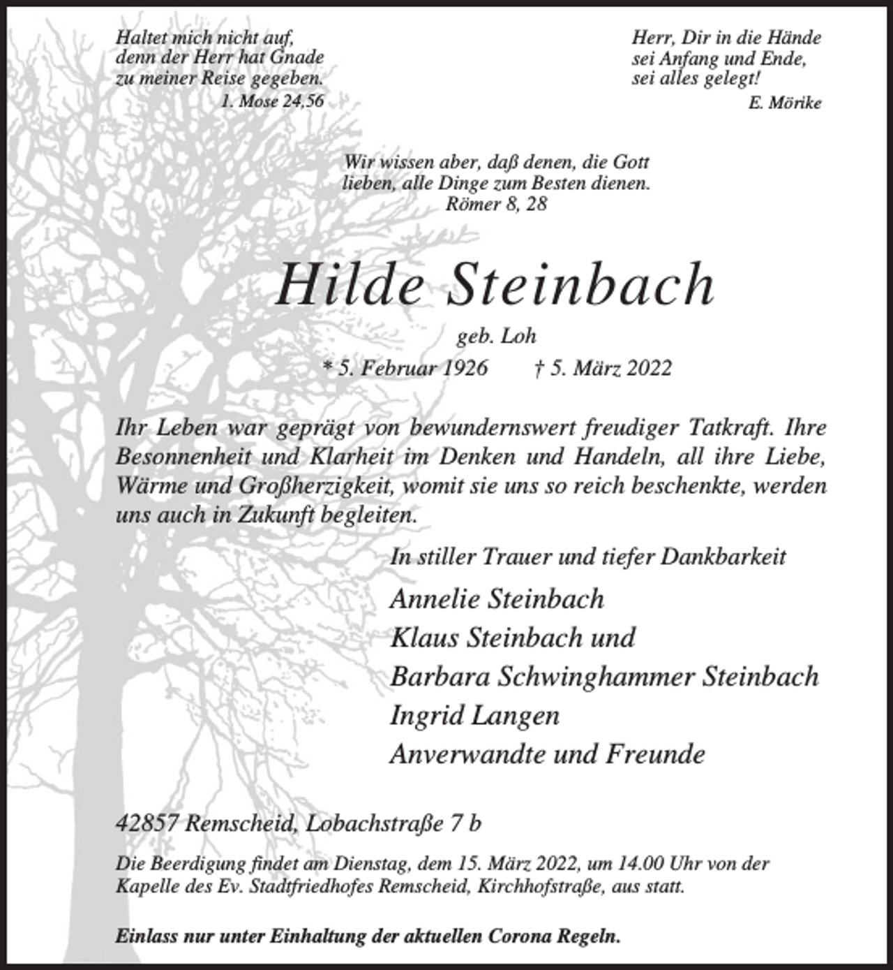 <p>Haltet mich nicht auf,<br />denn der Herr hat Gnade<br />zu meiner Reise gegeben.</p><p>Herr, Dir in die Hände<br />sei Anfang und Ende,<br />sei alles gelegt!</p><p>1. Mose 24,56</p><p>E. Mörike</p><p>Wir wissen aber, daß denen, die Gott<br />lieben, alle Dinge zum Besten dienen.<br />Römer 8, 28</p><p>Hilde Steinbach<br />geb. Loh<br />* 5. Februar 1926<br />† 5. März 2022</p><p>Ihr Leben war geprägt von bewundernswert freudiger Tatkraft. Ihre<br />Besonnenheit und Klarheit im Denken und Handeln, all ihre Liebe,<br />Wärme und Großherzigkeit, womit sie uns so reich beschenkte, werden<br />uns auch in Zukunft begleiten.<br />In stiller Trauer und tiefer Dankbarkeit</p><p>Annelie Steinbach<br />Klaus Steinbach und<br />Barbara Schwinghammer Steinbach<br />Ingrid Langen<br />Anverwandte und Freunde<br />42857 Remscheid, Lobachstraße 7 b<br />Die Beerdigung findet am Dienstag, dem 15. März 2022, um 14.00 Uhr von der<br />Kapelle des Ev. Stadtfriedhofes Remscheid, Kirchhofstraße, aus statt.<br />Einlass nur unter Einhaltung der aktuellen Corona Regeln.</p>