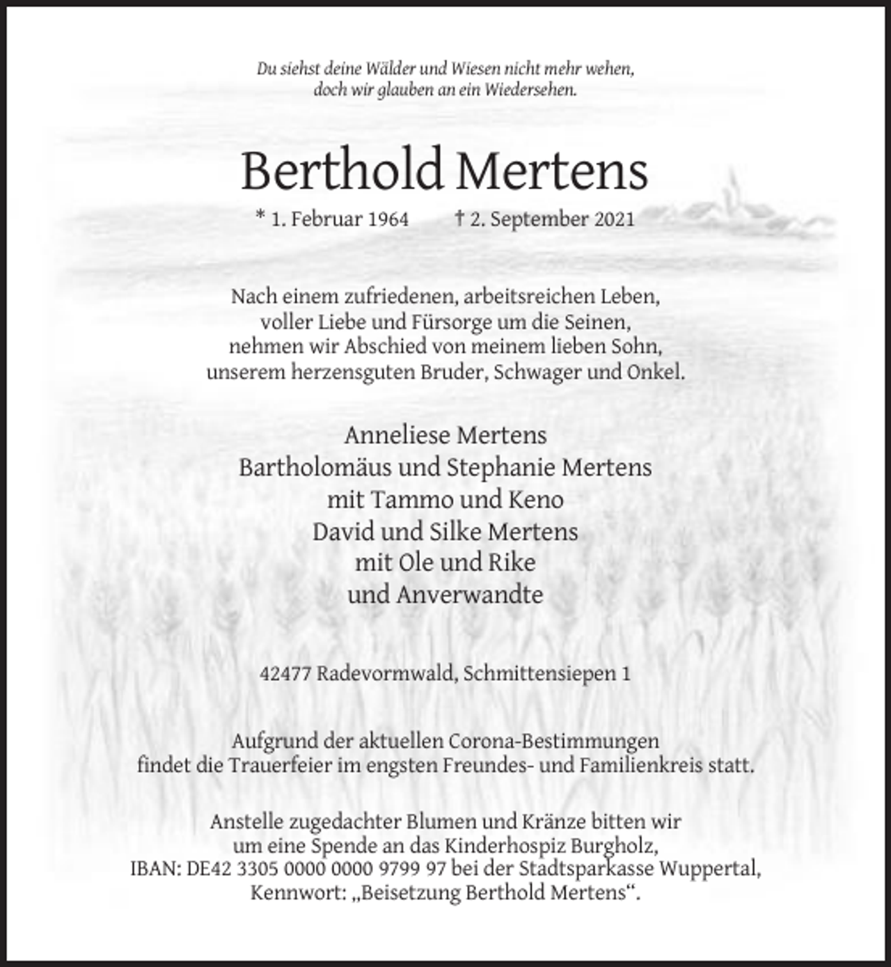 <p>Du siehst deine Wälder und Wiesen nicht mehr wehen,<br />doch wir glauben an ein Wiedersehen.</p><p>Berthold Mertens<br />* 1. Februar 1964</p><p>† 2. September 2021</p><p>Nach einem zufriedenen, arbeitsreichen Leben,<br />voller Liebe und Fürsorge um die Seinen,<br />nehmen wir Abschied von meinem lieben Sohn,<br />unserem herzensguten Bruder, Schwager und Onkel.</p><p>Anneliese Mertens<br />Bartholomäus und Stephanie Mertens<br />mit Tammo und Keno<br />David und Silke Mertens<br />mit Ole und Rike<br />und Anverwandte</p><p>42477 Radevormwald, Schmittensiepen 1</p><p>Aufgrund der aktuellen Corona-Bestimmungen<br />findet die Trauerfeier im engsten Freundes- und Familienkreis statt.<br />Anstelle zugedachter Blumen und Kränze bitten wir<br />um eine Spende an das Kinderhospiz Burgholz,<br />IBAN: DE42 3305 9797 bei der Stadtsparkasse Wuppertal,<br />Kennwort: „Beisetzung Berthold Mertens“.</p>