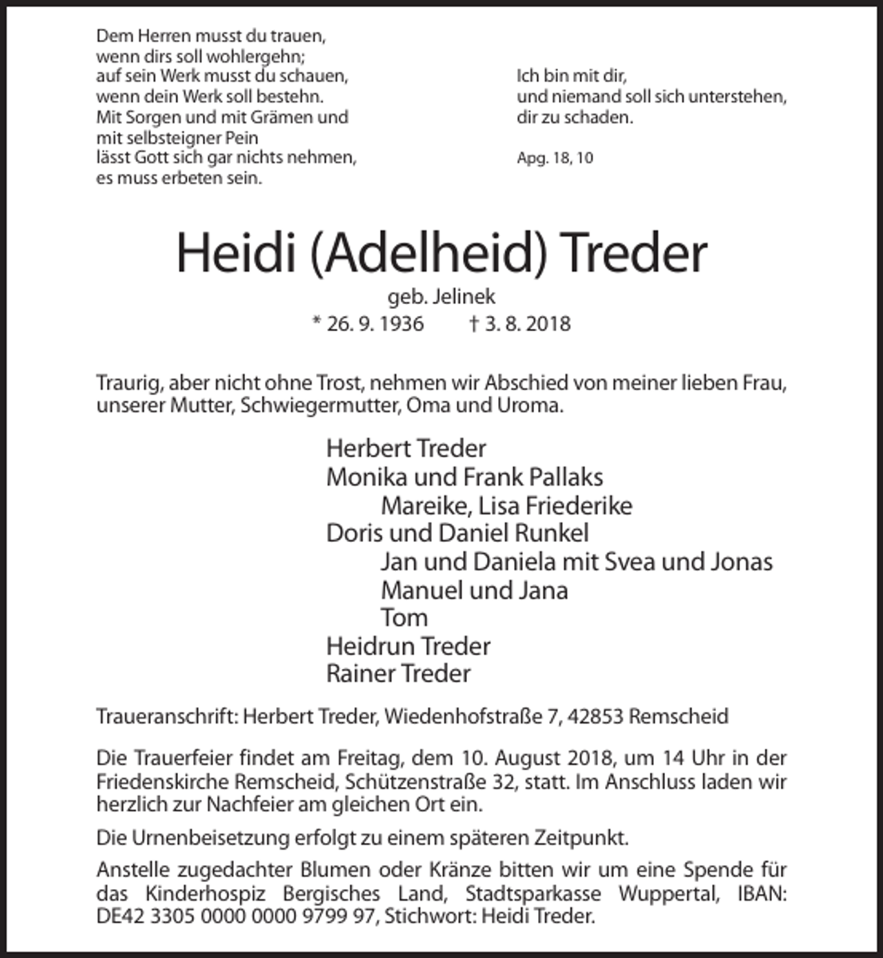 <p>Dem Herren musst du trauen,<br />wenn dirs soll wohlergehn;<br />auf sein Werk musst du schauen,<br />wenn dein Werk soll bestehn.<br />Mit Sorgen und mit Grämen und<br />mit selbsteigner Pein<br />lässt Gott sich gar nichts nehmen,<br />es muss erbeten sein.</p><p>Ich bin mit dir,<br />und niemand soll sich unterstehen,<br />dir zu schaden.<br />Apg. 18, 10</p><p>Heidi (Adelheid) Treder<br />geb. Jelinek<br />* 26. 9. 1936<br />† 3. 8. 2018<br />Traurig, aber nicht ohne Trost, nehmen wir Abschied von meiner lieben Frau,<br />unserer Mutter, Schwiegermutter, Oma und Uroma.</p><p>Herbert Treder<br />Monika und Frank Pallaks<br />Mareike, Lisa Friederike<br />Doris und Daniel Runkel<br />Jan und Daniela mit Svea und Jonas<br />Manuel und Jana<br />Tom<br />Heidrun Treder<br />Rainer Treder<br />Traueranschrift: Herbert Treder, Wiedenhofstraße 7, 42853 Remscheid<br />Die Trauerfeier findet am Freitag, dem 10. August 2018, um 14 Uhr in der<br />Friedenskirche Remscheid, Schützenstraße 32, statt. Im Anschluss laden wir<br />herzlich zur Nachfeier am gleichen Ort ein.<br />Die Urnenbeisetzung erfolgt zu einem späteren Zeitpunkt.<br />Anstelle zugedachter Blumen oder Kränze bitten wir um eine Spende für<br />das Kinderhospiz Bergisches Land, Stadtsparkasse Wuppertal, IBAN:<br />DE42 3305 9797, Stichwort: Heidi Treder.</p>