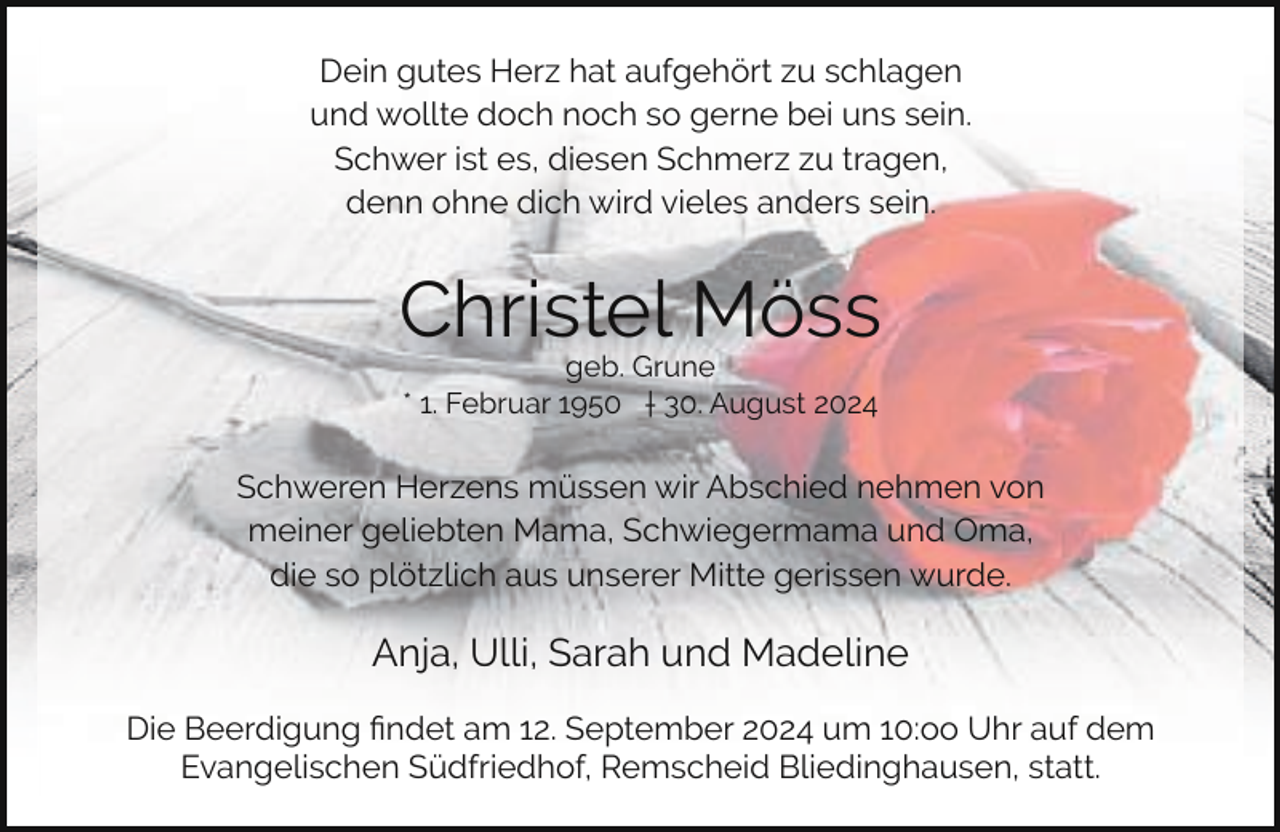 <p>Dein gutes Herz hat aufgehört zu schlagen<br />und wollte doch noch so gerne bei uns sein.<br />Schwer ist es, diesen Schmerz zu tragen,<br />denn ohne dich wird vieles anders sein.</p><p>Christel Möss<br />geb. Grune<br />* 1. Februar 1950 † 30. August 2024</p><p>Schweren Herzens müssen wir Abschied nehmen von<br />meiner geliebten Mama, Schwiegermama und Oma,<br />die so plötzlich aus unserer Mitte gerissen wurde.</p><p>Anja, Ulli, Sarah und Madeline<br />Die Beerdigung ﬁndet am 12. September 2024 um 10:oo Uhr auf dem<br />Evangelischen Südfriedhof, Remscheid Bliedinghausen, statt.</p>