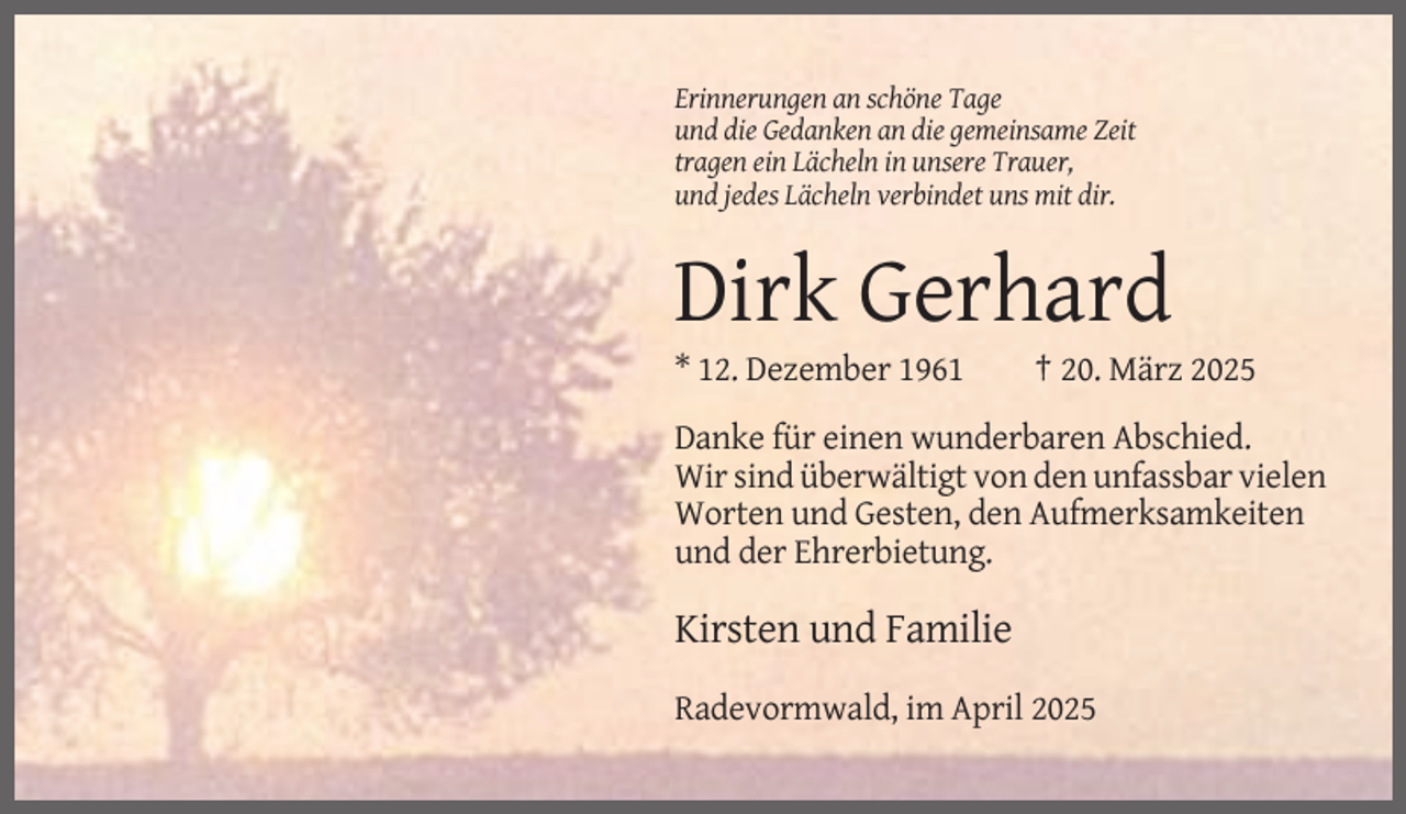 <p>Erinnerungen an schöne Tage<br />und die Gedanken an die gemeinsame Zeit<br />tragen ein Lächeln in unsere Trauer,<br />und jedes Lächeln verbindet uns mit dir.</p><p>Dirk Gerhard<br />* 12. Dezember 1961</p><p>† 20. März 2025</p><p>Danke für einen wunderbaren Abschied.<br />Wir sind überwältigt von den unfassbar vielen<br />Worten und Gesten, den Aufmerksamkeiten<br />und der Ehrerbietung.</p><p>Kirsten und Familie<br />Radevormwald, im April 2025</p>