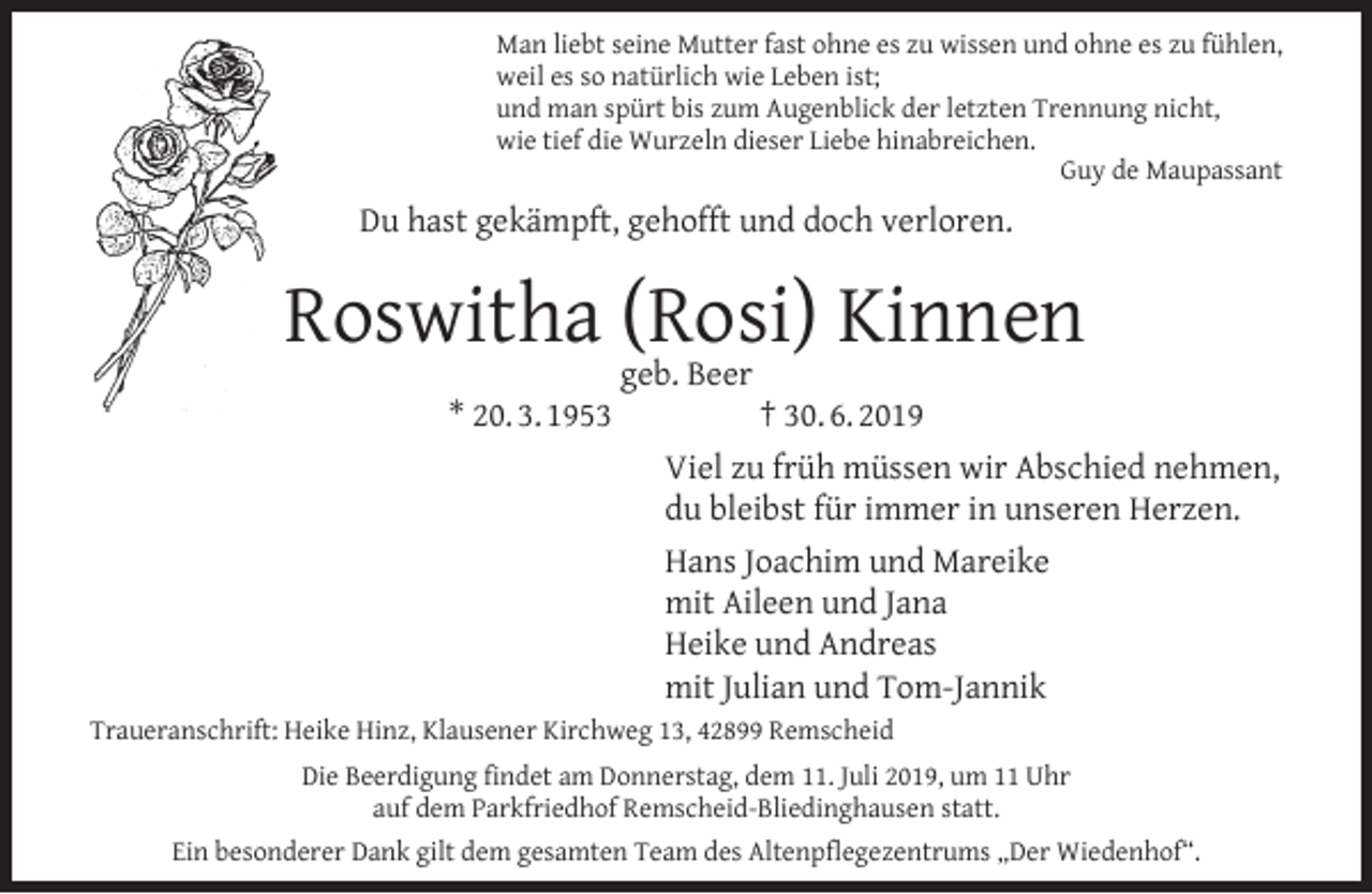 <p>Man liebt seine Mutter fast ohne es zu wissen und ohne es zu fühlen,<br />weil es so natürlich wie Leben ist;<br />und man spürt bis zum Augenblick der letzten Trennung nicht,<br />wie tief die Wurzeln dieser Liebe hinabreichen.<br />Guy de Maupassant</p><p>Du hast gekämpft, gehofft und doch verloren.</p><p>Roswitha geb.<br />(Rosi)<br />Kinnen<br />Beer<br />* 20. 3. 1953</p><p>† 30. 6. 2019<br />Viel zu früh müssen wir Abschied nehmen,<br />du bleibst für immer in unseren Herzen.<br />Hans Joachim und Mareike<br />mit Aileen und Jana<br />Heike und Andreas<br />mit Julian und Tom-Jannik</p><p>Traueranschrift: Heike Hinz, Klausener Kirchweg 13, 42899 Remscheid<br />Die Beerdigung ﬁndet am Donnerstag, dem 11. Juli 2019, um 11 Uhr<br />auf dem Parkfriedhof Remscheid-Bliedinghausen statt.<br />Ein besonderer Dank gilt dem gesamten Team des Altenpﬂegezentrums „Der Wiedenhof“.</p>