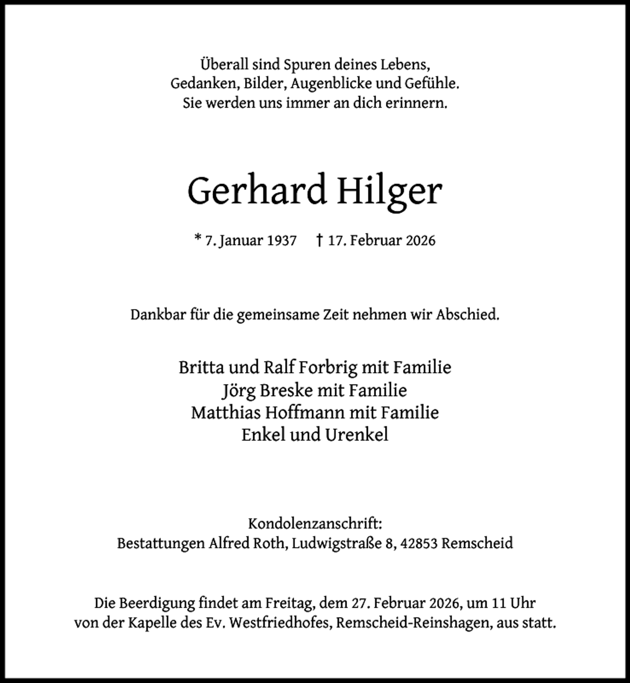 <p>Überall sind Spuren deines Lebens,<br />Gedanken, Bilder, Augenblicke und Gefühle.<br />Sie werden uns immer an dich erinnern.</p><p>Gerhard Hilger<br />* 7. Januar 1937</p><p>† 17. Februar 2026</p><p>Dankbar für die gemeinsame Zeit nehmen wir Abschied.</p><p>Britta und Ralf Forbrig mit Familie<br />Jörg Breske mit Familie<br />Matthias Hoffmann mit Familie<br />Enkel und Urenkel</p><p>Kondolenzanschrift:<br />Bestattungen Alfred Roth, Ludwigstraße 8, 42853 Remscheid<br />Die Beerdigung ﬁndet am Freitag, dem 27. Februar 2026, um 11 Uhr<br />von der Kapelle des Ev. Westfriedhofes, Remscheid-Reinshagen, aus statt.</p>