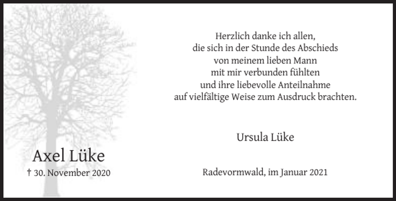 <p>Herzlich danke ich allen,<br />die sich in der Stunde des Abschieds<br />von meinem lieben Mann<br />mit mir verbunden fühlten<br />und ihre liebevolle Anteilnahme<br />auf vielfältige Weise zum Ausdruck brachten.</p><p>Ursula Lüke</p><p>Axel Lüke<br />† 30. November 2020</p><p>Radevormwald, im Januar 2021</p>
