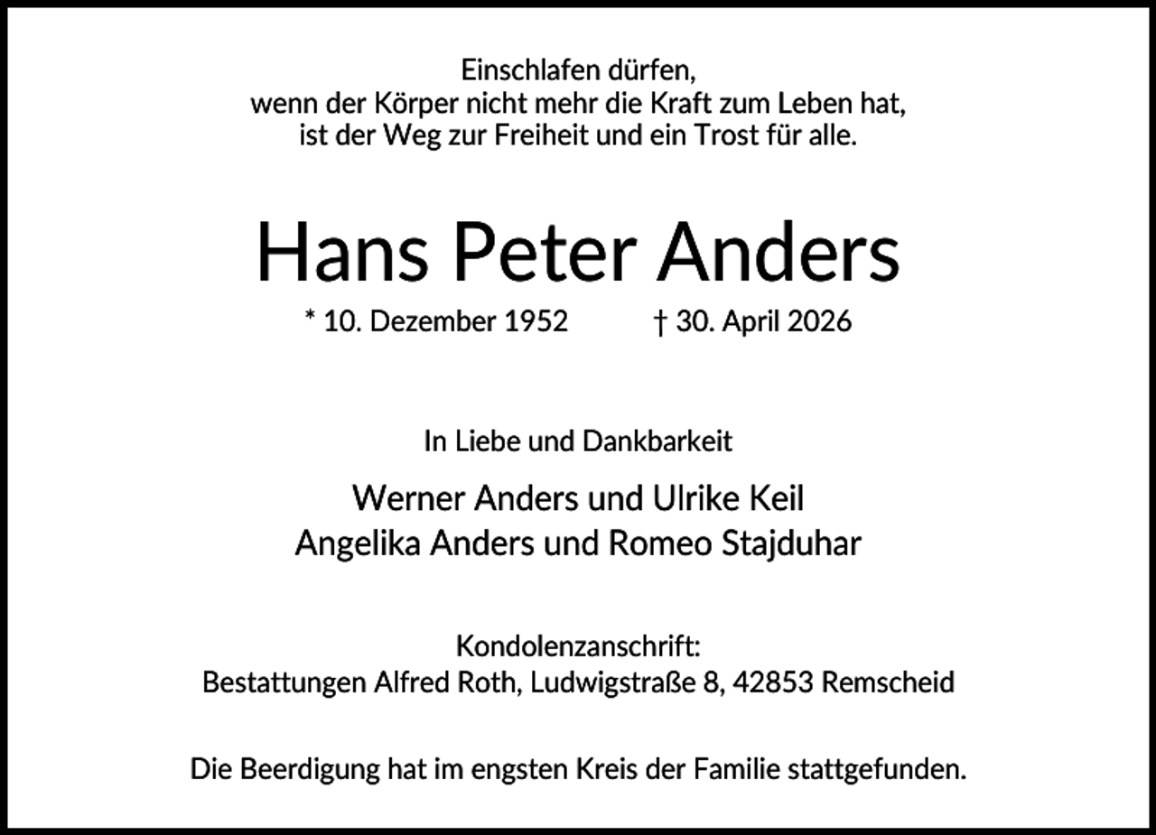 <p>Einschlafen dürfen,<br />wenn der Körper nicht mehr die Kraft zum Leben hat,<br />ist der Weg zur Freiheit und ein Trost für alle.</p><p>Hans Peter Anders<br />* 10. Dezember 1952</p><p>† 30. April 2026</p><p>In Liebe und Dankbarkeit</p><p>Werner Anders und Ulrike Keil<br />Angelika Anders und Romeo Stajduhar<br />Kondolenzanschrift:<br />Bestattungen Alfred Roth, Ludwigstraße 8, 42853 Remscheid<br />Die Beerdigung hat im engsten Kreis der Familie stattgefunden.</p>