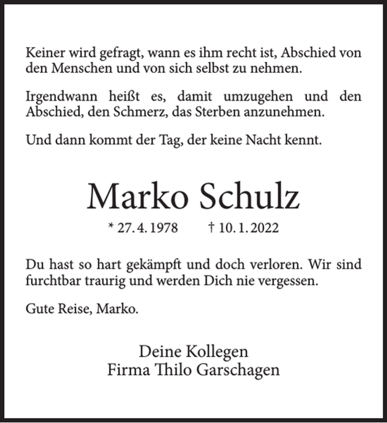 <p>Keiner wird gefragt, wann es ihm recht ist, Abschied von<br />den Menschen und von sich selbst zu nehmen.<br />Irgendwann heißt es, damit umzugehen und den<br />Abschied, den Schmerz, das Sterben anzunehmen.<br />Und dann kommt der Tag, der keine Nacht kennt.</p><p>Marko Schulz<br />* 27. 4. 1978</p><p>† 10. 1. 2022</p><p>Du hast so hart gekämpft und doch verloren. Wir sind<br />furchtbar traurig und werden Dich nie vergessen.<br />Gute Reise, Marko.</p><p>Deine Kollegen<br />Firma Thilo Garschagen</p>