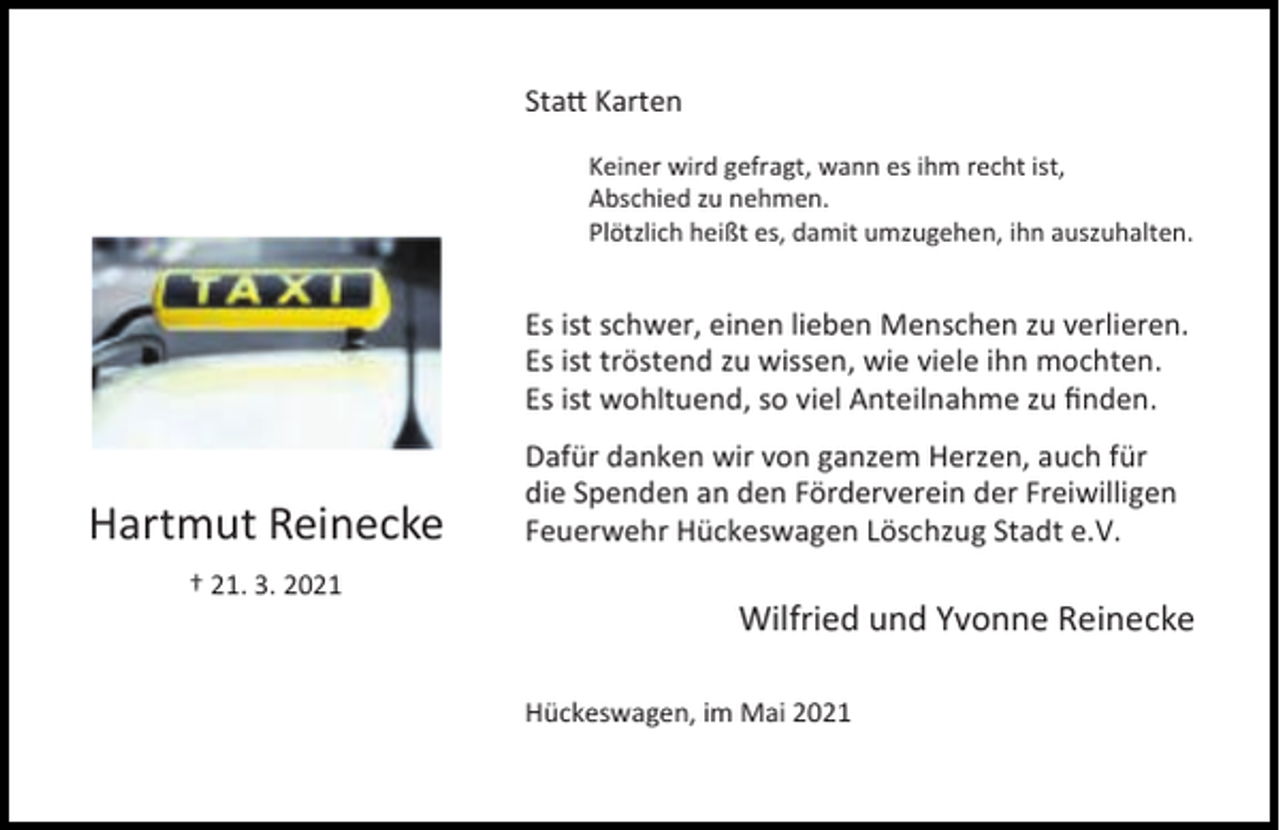 <p>Sta Karten<br />Keiner wird gefragt, wann es ihm recht ist,<br />Abschied zu nehmen.<br />Plötzlich heißt es, damit umzugehen, ihn auszuhalten.</p><p>Es ist schwer, einen lieben Menschen zu verlieren.<br />Es ist tröstend zu wissen, wie viele ihn mochten.<br />Es ist wohltuend, so viel Anteilnahme zu ﬁnden.</p><p>Hartmut Reinecke<br />† 21. 3. 2021</p><p>Dafür danken wir von ganzem Herzen, auch für<br />die Spenden an den Förderverein der Freiwilligen<br />Feuerwehr Hückeswagen Löschzug Stadt e.V.</p><p>Wilfried und Yvonne Reinecke<br />Hückeswagen, im Mai 2021</p>