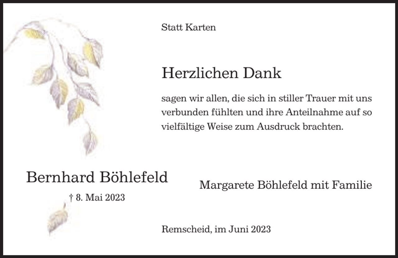 <p>Statt Karten</p><p>Herzlichen Dank<br />sagen wir allen, die sich in stiller Trauer mit uns<br />verbunden fühlten und ihre Anteilnahme auf so<br />vielfältige Weise zum Ausdruck brachten.</p><p>Bernhard Böhlefeld</p><p>Margarete Böhlefeld mit Familie</p><p>† 8. Mai 2023<br />Remscheid, im Juni 2023</p>