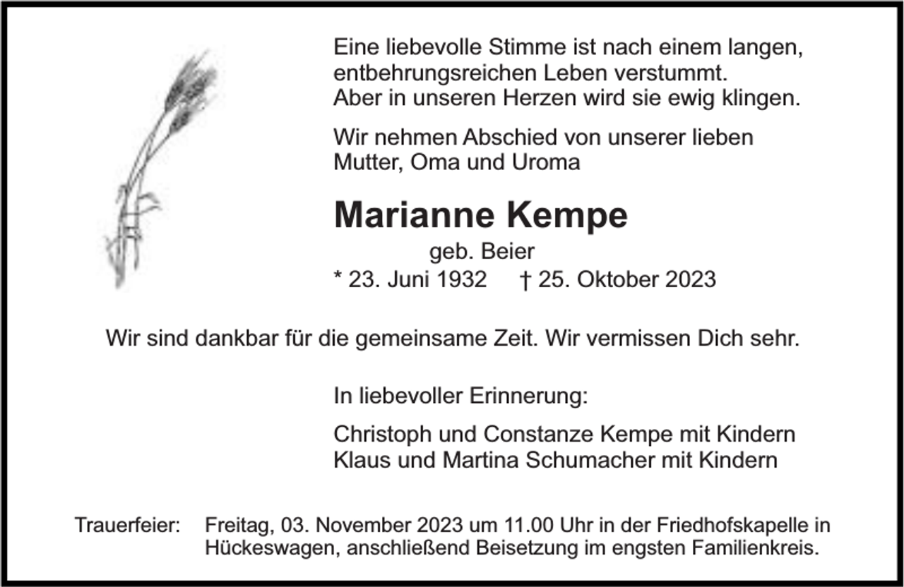 <p>Eine liebevolle Stimme ist nach einem langen,<br />entbehrungsreichen Leben verstummt.<br />Aber in unseren Herzen wird sie ewig klingen.<br />Wir nehmen Abschied von unserer lieben<br />Mutter, Oma und Uroma</p><p>Marianne Kempe</p><p>geb. Beier<br />* 23. Juni 1932 † 25. Oktober 2023</p><p>Wir sind dankbar für die gemeinsame Zeit. Wir vermissen Dich sehr.<br />In liebevoller Erinnerung:<br />Christoph und Constanze Kempe mit Kindern<br />Klaus und Martina Schumacher mit Kindern<br />Trauerfeier:</p><p>Freitag, 03. November 2023 um 11.00 Uhr in der Friedhofskapelle in<br />Hückeswagen, anschließend Beisetzung im engsten Familienkreis.</p>