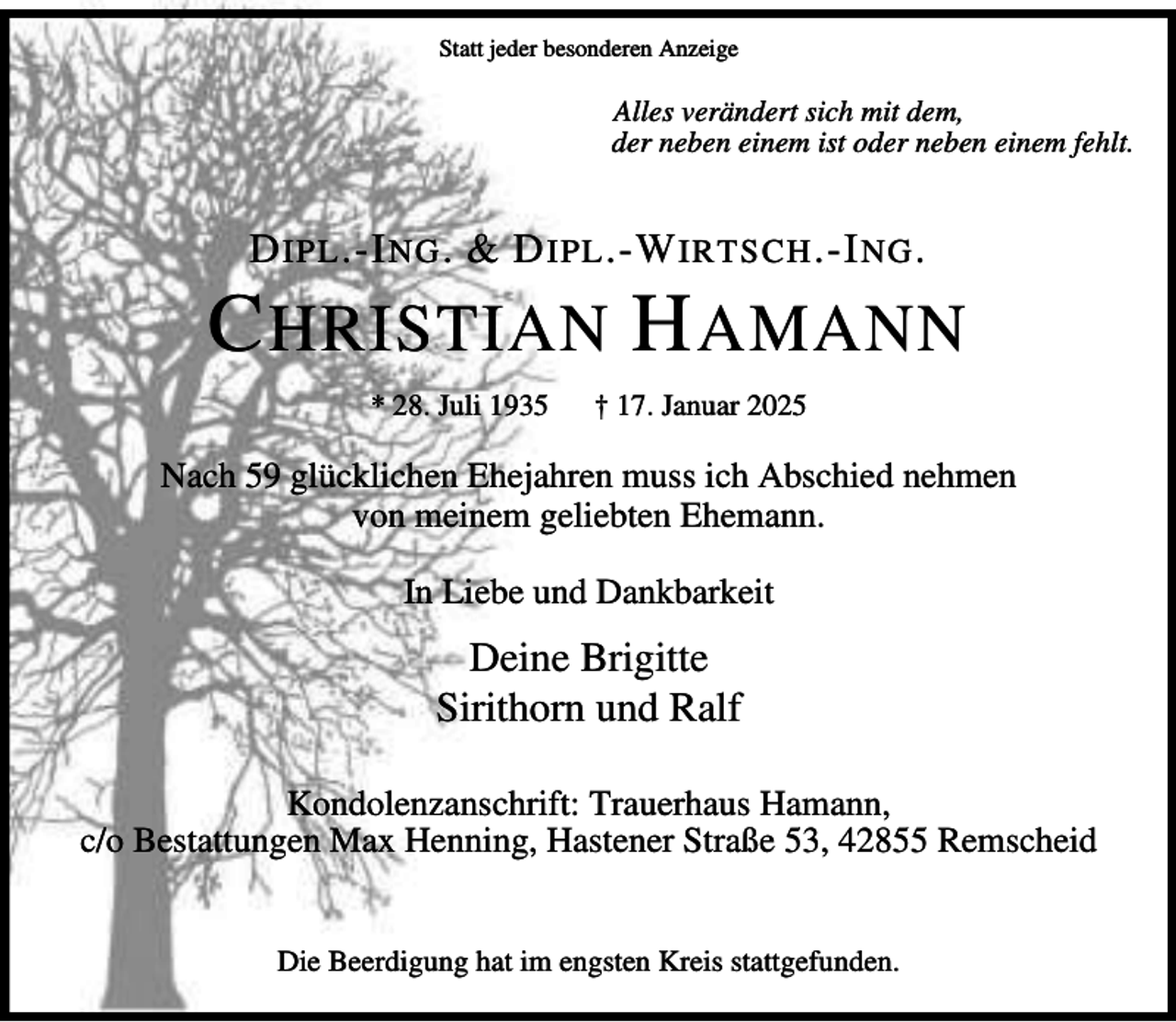 <p>Statt jeder besonderen Anzeige</p><p>Alles verändert sich mit dem,<br />der neben einem ist oder neben einem fehlt.</p><p>D IPL .-I NG . &amp; D IPL .-W IRTSCH .-I NG .</p><p>C HRISTIAN H AMANN<br />* 28. Juli 1935</p><p>† 17. Januar 2025</p><p>Nach 59 glücklichen Ehejahren muss ich Abschied nehmen<br />von meinem geliebten Ehemann.<br />In Liebe und Dankbarkeit</p><p>Deine Brigitte<br />Sirithorn und Ralf<br />Kondolenzanschrift: Trauerhaus Hamann,<br />c/o Bestattungen Max Henning, Hastener Straße 53, 42855 Remscheid<br />Die Beerdigung hat im engsten Kreis stattgefunden.</p>
