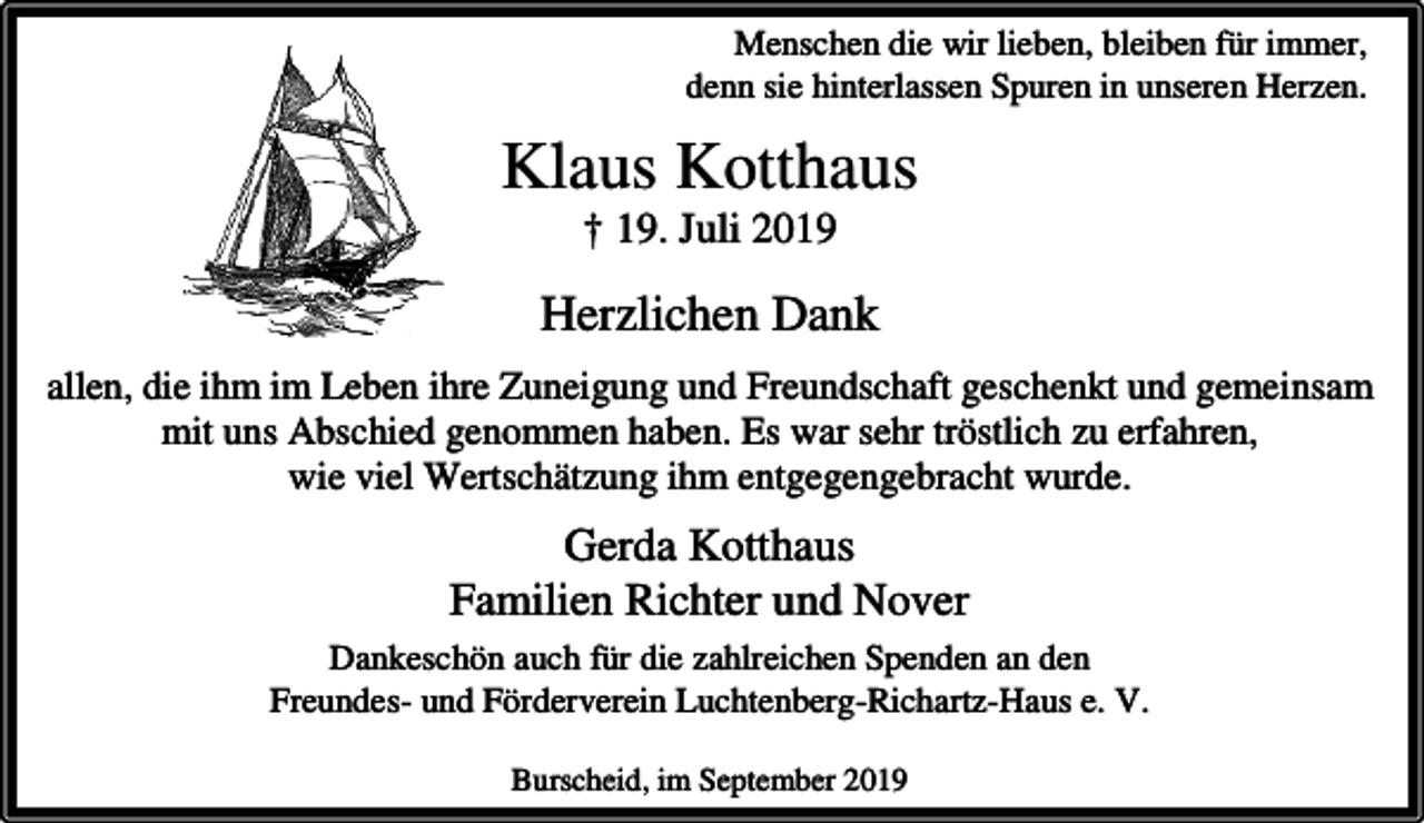 <p>Menschen die wir lieben, bleiben für immer,<br />denn sie hinterlassen Spuren in unseren Herzen.</p><p>Klaus Kotthaus<br />† 19. Juli 2019</p><p>Herzlichen Dank<br />allen, die ihm im Leben ihre Zuneigung und Freundschaft geschenkt und gemeinsam<br />mit uns Abschied genommen haben. Es war sehr tröstlich zu erfahren,<br />wie viel Wertschätzung ihm entgegengebracht wurde.</p><p>Gerda Kotthaus<br />Familien Richter und Nover<br />Dankeschön auch für die zahlreichen Spenden an den<br />Freundes- und Förderverein Luchtenberg-Richartz-Haus e. V.<br />Burscheid, im September 2019</p>