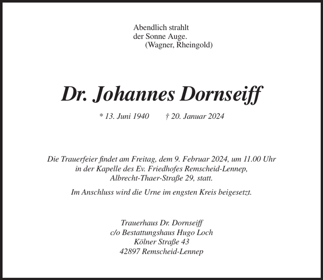 <p>Abendlich strahlt<br />der Sonne Auge.<br />(Wagner, Rheingold)</p><p>Dr. Johannes Dornseiff<br />* 13. Juni 1940</p><p>† 20. Januar 2024</p><p>Die Trauerfeier findet am Freitag, dem 9. Februar 2024, um 11.00 Uhr<br />in der Kapelle des Ev. Friedhofes Remscheid-Lennep,<br />Albrecht-Thaer-Straße 29, statt.<br />Im Anschluss wird die Urne im engsten Kreis beigesetzt.</p><p>Trauerhaus Dr. Dornseiff<br />c/o Bestattungshaus Hugo Loch<br />Kölner Straße 43<br />42897 Remscheid-Lennep</p>