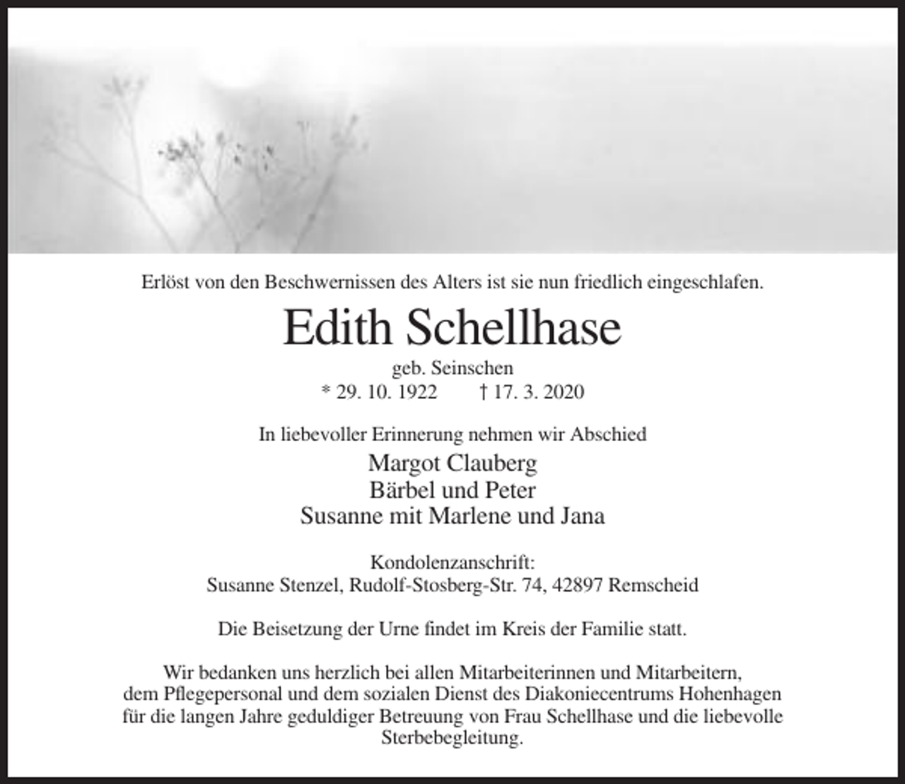 <p>Erlöst von den Beschwernissen des Alters ist sie nun friedlich eingeschlafen.</p><p>Edith Schellhase<br />geb. Seinschen<br />* 29. 10. 1922<br />† 17. 3. 2020<br />In liebevoller Erinnerung nehmen wir Abschied</p><p>Margot Clauberg<br />Bärbel und Peter<br />Susanne mit Marlene und Jana<br />Kondolenzanschrift:<br />Susanne Stenzel, Rudolf-Stosberg-Str. 74, 42897 Remscheid<br />Die Beisetzung der Urne findet im Kreis der Familie statt.<br />Wir bedanken uns herzlich bei allen Mitarbeiterinnen und Mitarbeitern,<br />dem Pflegepersonal und dem sozialen Dienst des Diakoniecentrums Hohenhagen<br />für die langen Jahre geduldiger Betreuung von Frau Schellhase und die liebevolle<br />Sterbebegleitung.</p>