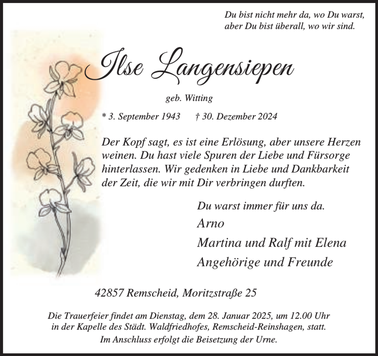 <p>Du bist nicht mehr da, wo Du warst,<br />aber Du bist überall, wo wir sind.</p><p>Ilse Langensiepen<br />geb. Witting<br />* 3. September 1943</p><p>† 30. Dezember 2024</p><p>Der Kopf sagt, es ist eine Erlösung, aber unsere Herzen<br />weinen. Du hast viele Spuren der Liebe und Fürsorge<br />hinterlassen. Wir gedenken in Liebe und Dankbarkeit<br />der Zeit, die wir mit Dir verbringen durften.<br />Du warst immer für uns da.</p><p>Arno<br />Martina und Ralf mit Elena<br />Angehörige und Freunde<br />42857 Remscheid, Moritzstraße 25<br />Die Trauerfeier findet am Dienstag, dem 28. Januar 2025, um 12.00 Uhr<br />in der Kapelle des Städt. Waldfriedhofes, Remscheid-Reinshagen, statt.<br />Im Anschluss erfolgt die Beisetzung der Urne.</p>