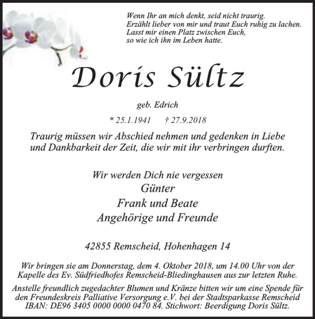 <p>Wenn Ihr an mich denkt, seid nicht traurig.<br />Erzählt lieber von mir und traut Euch ruhig zu lachen.<br />Lasst mir einen Platz zwischen Euch,<br />so wie ich ihn im Leben hatte.</p><p>Doris Sültz<br />geb. Edrich<br />* 25.1.1941</p><p>† 27.9.2018</p><p>Traurig müssen wir Abschied nehmen und gedenken in Liebe<br />und Dankbarkeit der Zeit, die wir mit ihr verbringen durften.<br />Wir werden Dich nie vergessen</p><p>Günter<br />Frank und Beate<br />Angehörige und Freunde</p><p>42855 Remscheid, Hohenhagen 14<br />Wir bringen sie am Donnerstag, dem 4. Oktober 2018, um 14.00 Uhr von der<br />Kapelle des Ev. Südfriedhofes Remscheid-Bliedinghausen aus zur letzten Ruhe.<br />Anstelle freundlich zugedachter Blumen und Kränze bitten wir um eine Spende für<br />den Freundeskreis Palliative Versorgung e.V. bei der Stadtsparkasse Remscheid<br />IBAN: DE96 3405 0470 84. Stichwort: Beerdigung Doris Sültz.</p>