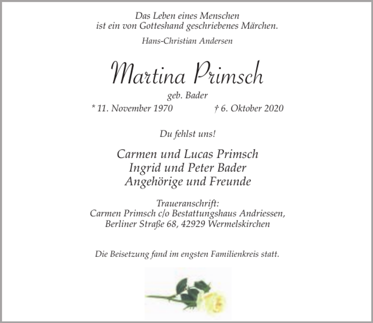 <p>Das Leben eines Menschen<br />ist ein von Gotteshand geschriebenes Märchen.<br />Hans-Christian Andersen</p><p>Martina Primsch</p><p>geb. Bader<br />* 11. November 1970<br />† 6. Oktober 2020<br />Du fehlst uns!</p><p>Carmen und Lucas Primsch<br />Ingrid und Peter Bader<br />Angehörige und Freunde<br />Traueranschrift:<br />Carmen Primsch c/o Bestattungshaus Andriessen,<br />Berliner Straße 68, 42929 Wermelskirchen<br />Die Beisetzung fand im engsten Familienkreis statt.</p>