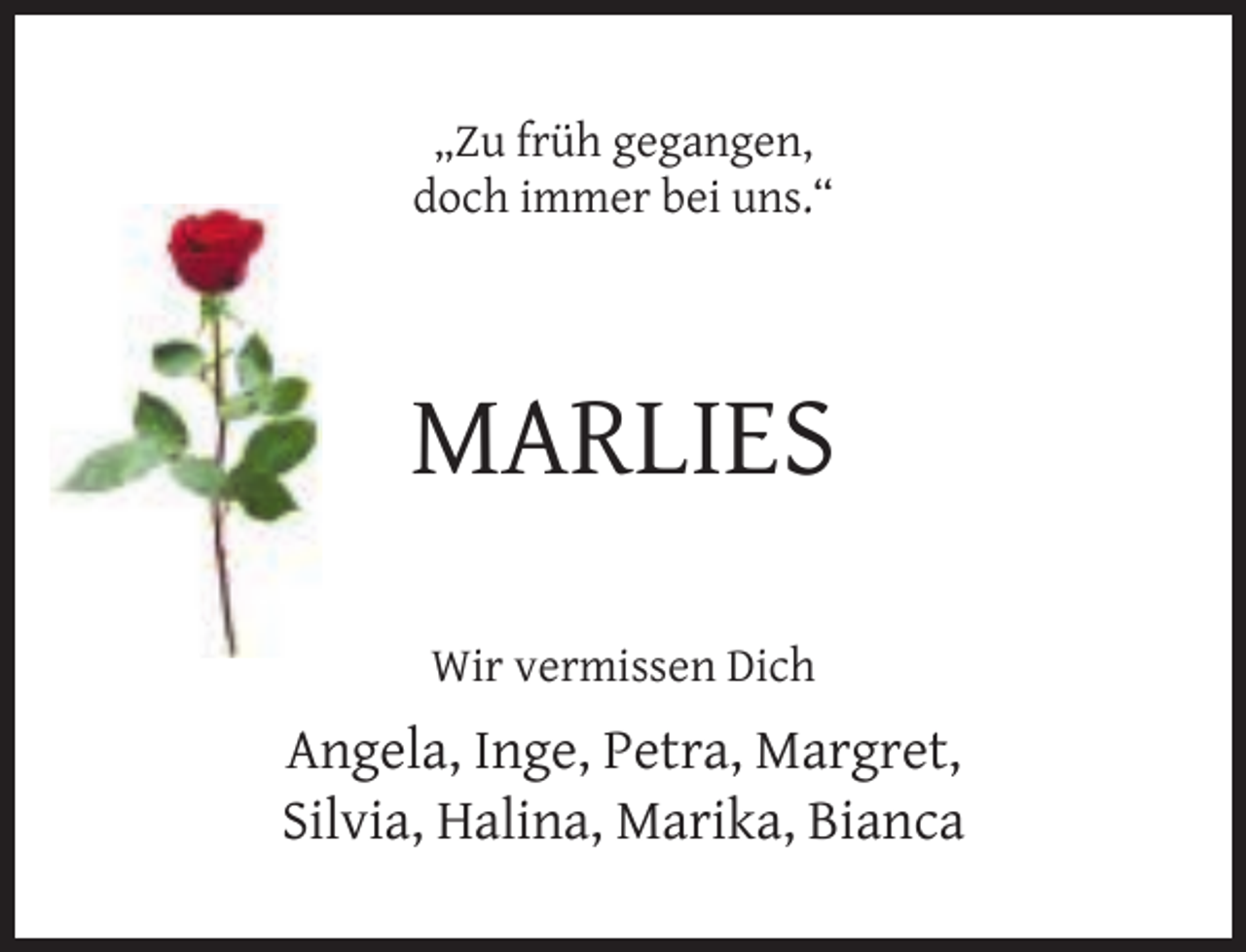 <p>„Zu früh gegangen,<br />doch immer bei uns.“</p><p>MARLIES<br />Wir vermissen Dich</p><p>Angela, Inge, Petra, Margret,<br />Silvia, Halina, Marika, Bianca</p>