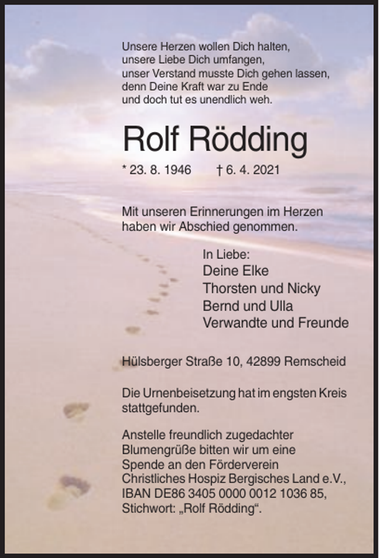 <p>Unsere Herzen wollen Dich halten,<br />unsere Liebe Dich umfangen,<br />unser Verstand musste Dich gehen lassen,<br />denn Deine Kraft war zu Ende<br />und doch tut es unendlich weh.</p><p>Rolf Rödding<br />* 23. 8. 1946</p><p>† 6. 4. 2021</p><p>Mit unseren Erinnerungen im Herzen<br />haben wir Abschied genommen.<br />In Liebe:</p><p>Deine Elke<br />Thorsten und Nicky<br />Bernd und Ulla<br />Verwandte und Freunde<br />Hülsberger Straße 10, 42899 Remscheid<br />Die Urnenbeisetzung hat im engsten Kreis<br />stattgefunden.<br />Anstelle freundlich zugedachter<br />Blumengrüße bitten wir um eine<br />Spende an den Förderverein<br />Christliches Hospiz Bergisches Land e.V.,<br />IBAN DE86 3405 0012 1036 85,<br />Stichwort: „Rolf Rödding“.</p>