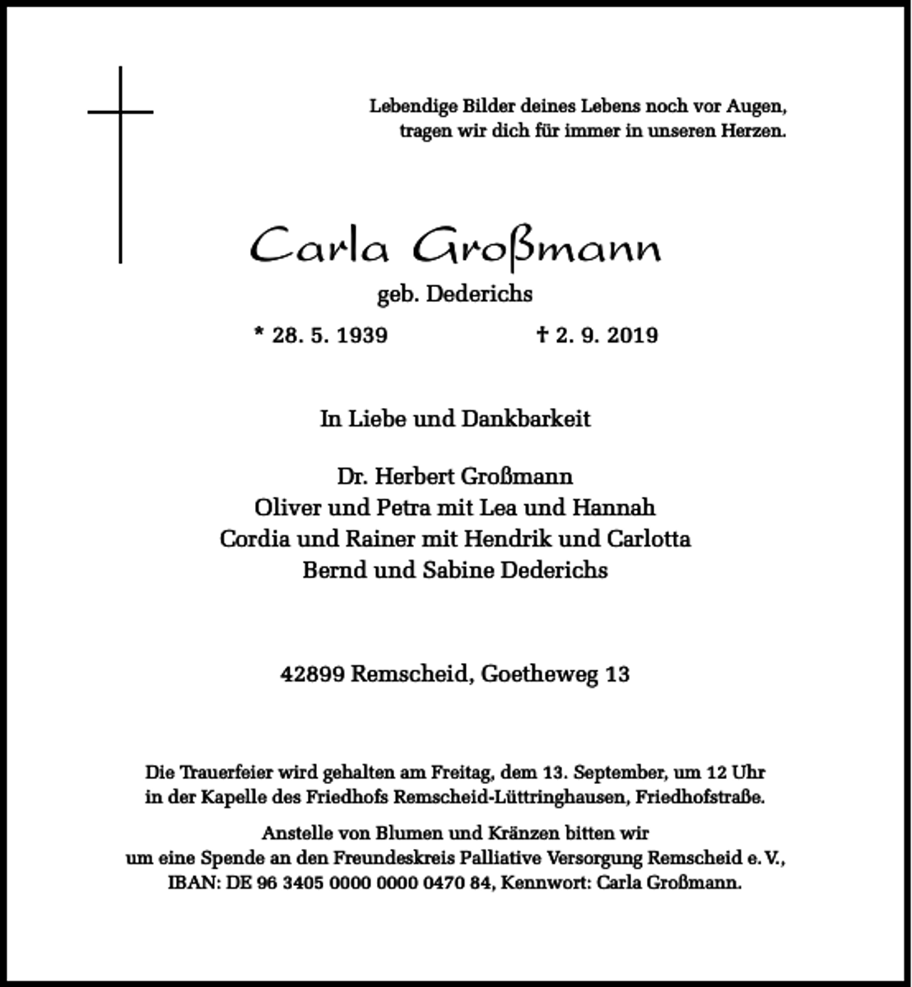 <p>Lebendige Bilder deines Lebens noch vor Augen,<br />tragen wir dich für immer in unseren Herzen.</p><p>Carla Großmann<br />geb. Dederichs</p><p>* 28. 5. 1939</p><p>† 2. 9. 2019</p><p>In Liebe und Dankbarkeit<br />Dr. Herbert Großmann<br />Oliver und Petra mit Lea und Hannah<br />Cordia und Rainer mit Hendrik und Carlotta<br />Bernd und Sabine Dederichs</p><p>42899 Remscheid, Goetheweg 13</p><p>Die Trauerfeier wird gehalten am Freitag, dem 13. September, um 12 Uhr<br />in der Kapelle des Friedhofs Remscheid-Lüttringhausen, Friedhofstraße.<br />Anstelle von Blumen und Kränzen bitten wir<br />um eine Spende an den Freundeskreis Palliative Versorgung Remscheid e. V.,<br />IBAN: DE 96 3405 0470 84, Kennwort: Carla Großmann.</p>