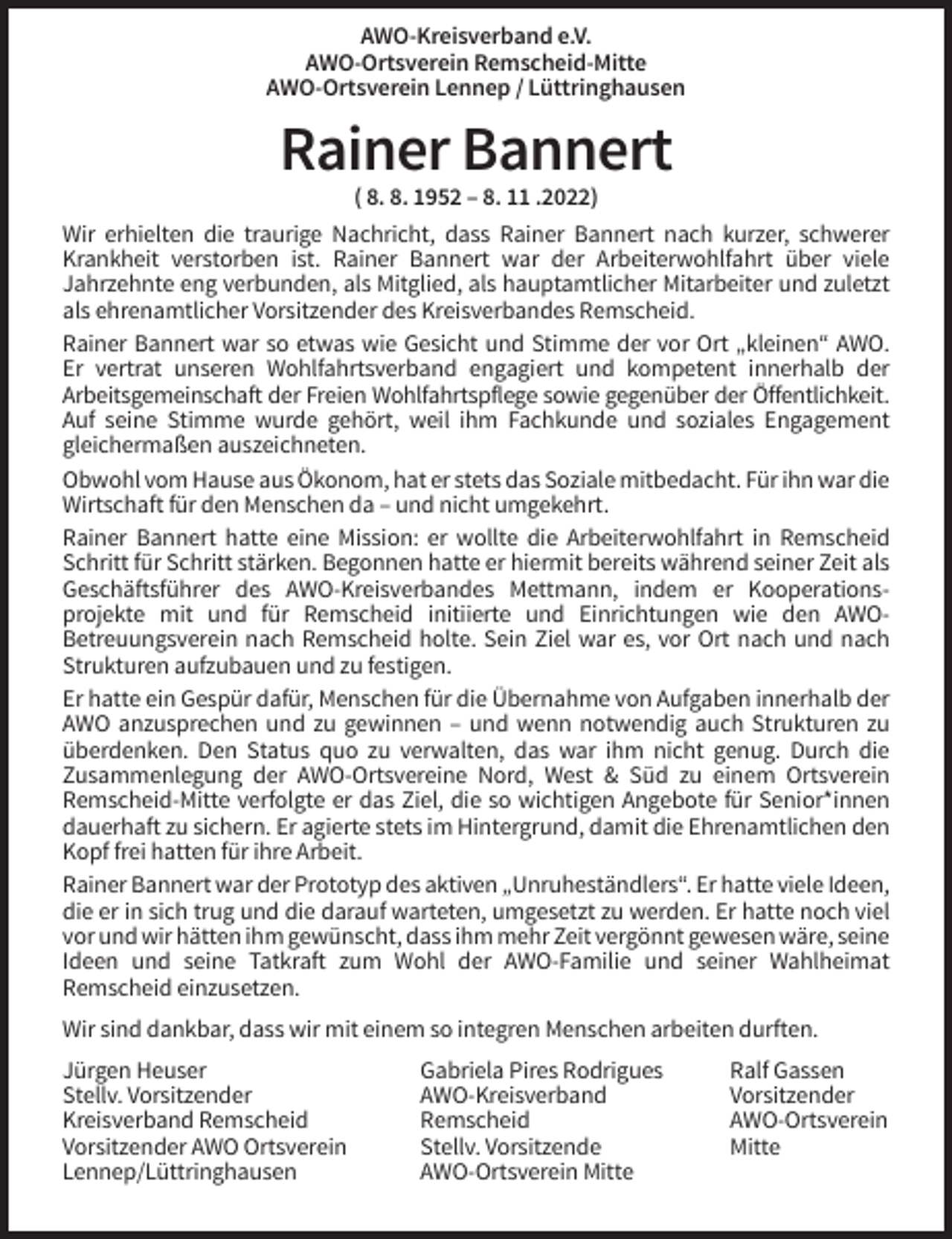 <p>AWO-Kreisverband e.V.<br />AWO-Ortsverein Remscheid-Mitte<br />AWO-Ortsverein Lennep / Lüttringhausen</p><p>Rainer Bannert<br />( 8. 8. 1952 – 8. 11 .2022)<br />Wir erhielten die traurige Nachricht, dass Rainer Bannert nach kurzer, schwerer<br />Krankheit verstorben ist. Rainer Bannert war der Arbeiterwohlfahrt über viele<br />Jahrzehnte eng verbunden, als Mitglied, als hauptamtlicher Mitarbeiter und zuletzt<br />als ehrenamtlicher Vorsitzender des Kreisverbandes Remscheid.<br />Rainer Bannert war so etwas wie Gesicht und Stimme der vor Ort „kleinen“ AWO.<br />Er vertrat unseren Wohlfahrtsverband engagiert und kompetent innerhalb der<br />Arbeitsgemeinschaft der Freien Wohlfahrtspflege sowie gegenüber der Öffentlichkeit.<br />Auf seine Stimme wurde gehört, weil ihm Fachkunde und soziales Engagement<br />gleichermaßen auszeichneten.<br />Obwohl vom Hause aus Ökonom, hat er stets das Soziale mitbedacht. Für ihn war die<br />Wirtschaft für den Menschen da – und nicht umgekehrt.<br />Rainer Bannert hatte eine Mission: er wollte die Arbeiterwohlfahrt in Remscheid<br />Schritt für Schritt stärken. Begonnen hatte er hiermit bereits während seiner Zeit als<br />Geschäftsführer des AWO-Kreisverbandes Mettmann, indem er Kooperationsprojekte mit und für Remscheid initiierte und Einrichtungen wie den AWOBetreuungsverein nach Remscheid holte. Sein Ziel war es, vor Ort nach und nach<br />Strukturen aufzubauen und zu festigen.<br />Er hatte ein Gespür dafür, Menschen für die Übernahme von Aufgaben innerhalb der<br />AWO anzusprechen und zu gewinnen – und wenn notwendig auch Strukturen zu<br />überdenken. Den Status quo zu verwalten, das war ihm nicht genug. Durch die<br />Zusammenlegung der AWO-Ortsvereine Nord, West &amp; Süd zu einem Ortsverein<br />Remscheid-Mitte verfolgte er das Ziel, die so wichtigen Angebote für Senior*innen<br />dauerhaft zu sichern. Er agierte stets im Hintergrund, damit die Ehrenamtlichen den<br />Kopf frei hatten für ihre Arbeit.<br />Rainer Bannert war der Prototyp des aktiven „Unruheständlers“. Er hatte viele Ideen,<br />die er in sich trug und die darauf warteten, umgesetzt zu werden. Er hatte noch viel<br />vor und wir hätten ihm gewünscht, dass ihm mehr Zeit vergönnt gewesen wäre, seine<br />Ideen und seine Tatkraft zum Wohl der AWO-Familie und seiner Wahlheimat<br />Remscheid einzusetzen.<br />Wir sind dankbar, dass wir mit einem so integren Menschen arbeiten durften.<br />Jürgen Heuser<br />Stellv. Vorsitzender<br />Kreisverband Remscheid<br />Vorsitzender AWO Ortsverein<br />Lennep/Lüttringhausen</p><p>Gabriela Pires Rodrigues<br />AWO-Kreisverband<br />Remscheid<br />Stellv. Vorsitzende<br />AWO-Ortsverein Mitte</p><p>Ralf Gassen<br />Vorsitzender<br />AWO-Ortsverein<br />Mitte</p>