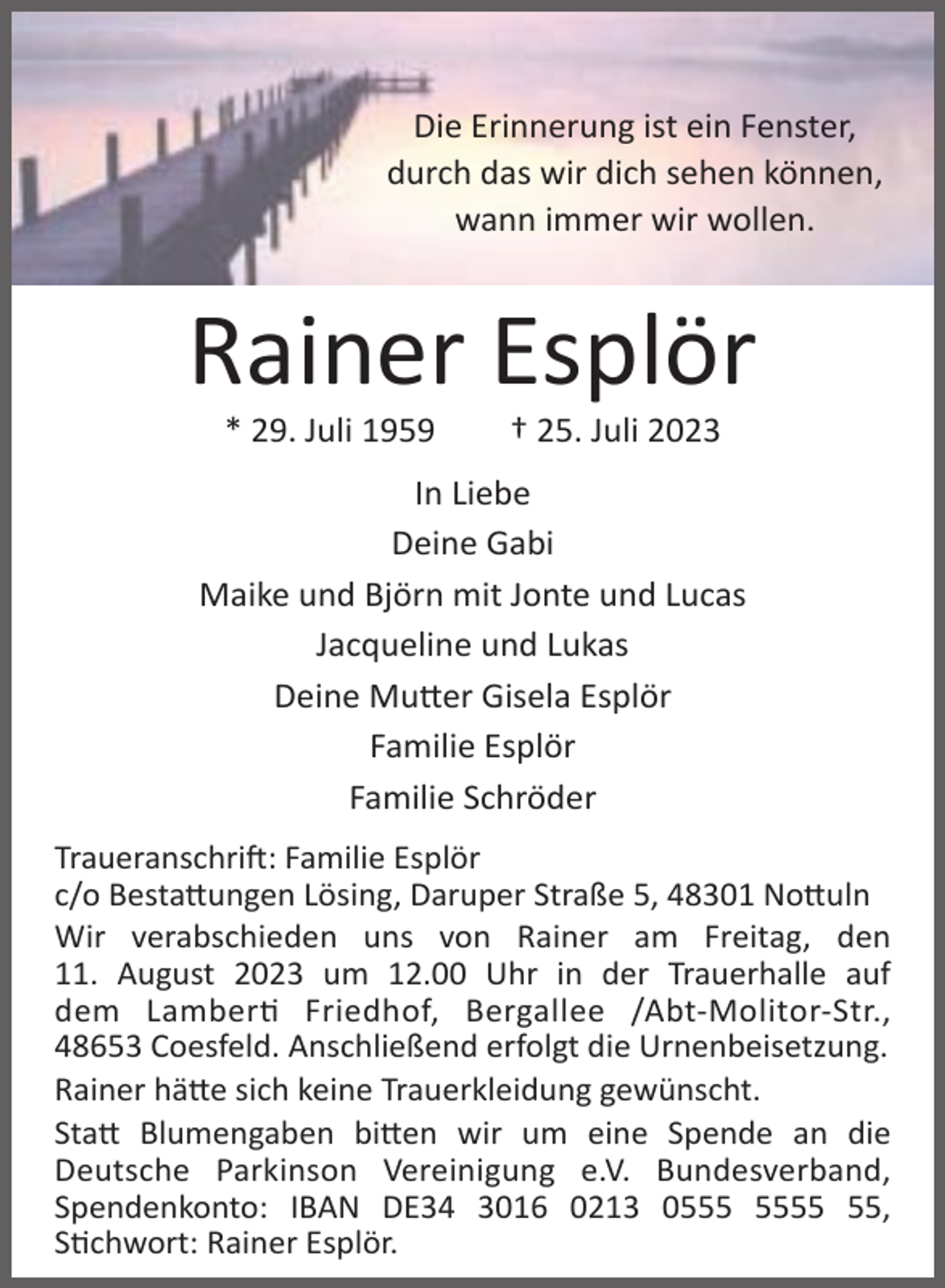 <p>Die Erinnerung ist ein Fenster,<br />durch das wir dich sehen können,<br />wann immer wir wollen.</p><p>Rainer Esplör<br />* 29. Juli 1959</p><p>† 25. Juli 2023</p><p>In Liebe<br />Deine Gabi<br />Maike und Björn mit Jonte und Lucas<br />Jacqueline und Lukas<br />Deine Mu er Gisela Esplör<br />Familie Esplör<br />Familie Schröder<br />Traueranschri : Familie Esplör<br />c/o Besta ungen Lösing, Daruper Straße 5, 48301 No uln<br />Wir verabschieden uns von Rainer am Freitag, den<br />11. August 2023 um 12.00 Uhr in der Trauerhalle auf<br />dem Lamber Friedhof, Bergallee /Abt-Molitor-Str.,<br />48653 Coesfeld. Anschließend erfolgt die Urnenbeisetzung.<br />Rainer hä e sich keine Trauerkleidung gewünscht.<br />Sta Blumengaben bi en wir um eine Spende an die<br />Deutsche Parkinson Vereinigung e.V. Bundesverband,<br />Spendenkonto: IBAN DE34 3016 0213 05,<br />S chwort: Rainer Esplör.</p>