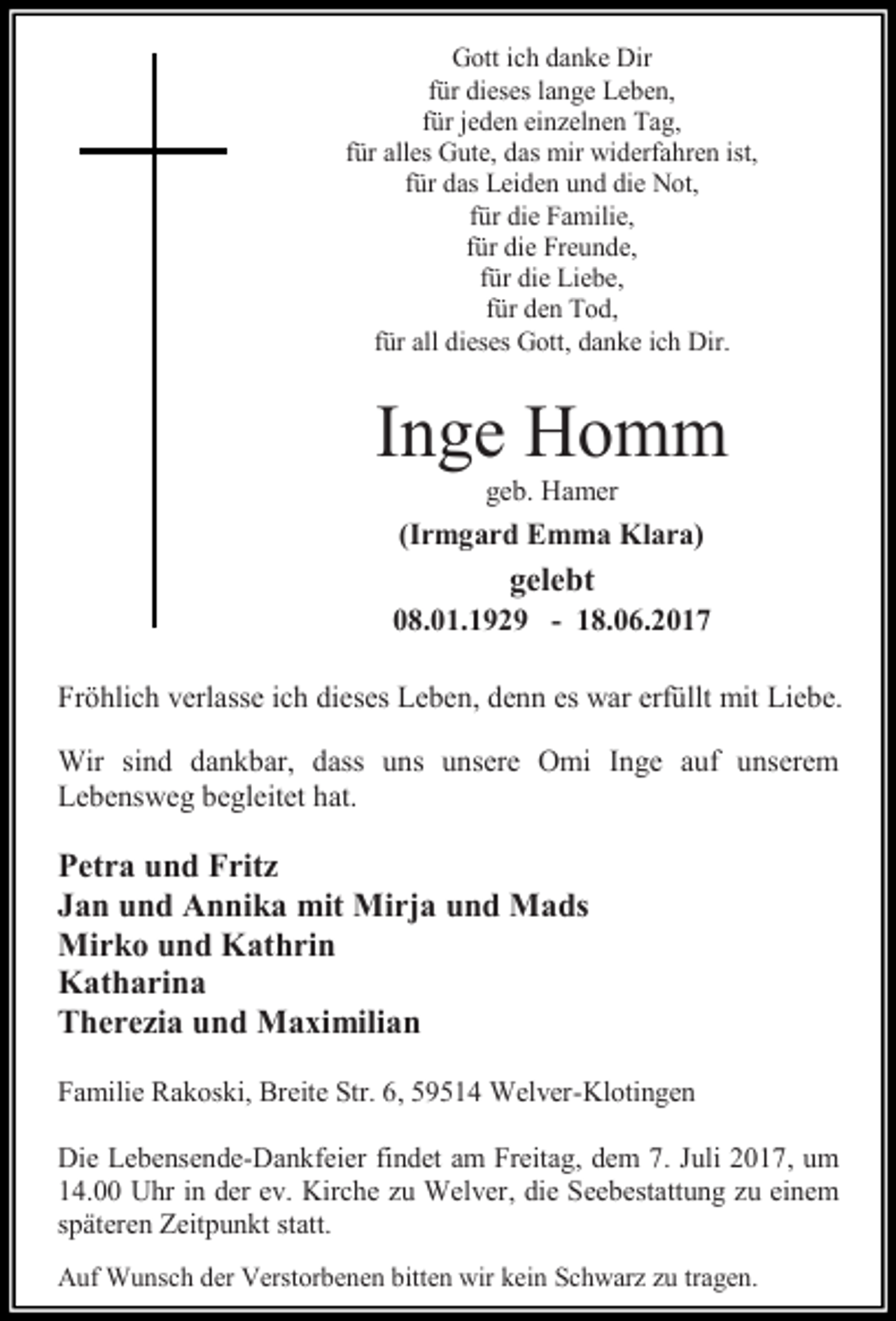 <p>Gott ich danke Dir<br />für dieses lange Leben,<br />für jeden einzelnen Tag,<br />für alles Gute, das mir widerfahren ist,<br />für das Leiden und die Not,<br />für die Familie,<br />für die Freunde,<br />für die Liebe,<br />für den Tod,<br />für all dieses Gott, danke ich Dir.</p><p>Inge Homm<br />geb. Hamer</p><p>(Irmgard Emma Klara)</p><p>gelebt</p><p>08.01.1929 - 18.06.2017<br />Fröhlich verlasse ich dieses Leben, denn es war erfüllt mit Liebe.<br />Wir sind dankbar, dass uns unsere Omi Inge auf unserem<br />Lebensweg begleitet hat.</p><p>Petra und Fritz<br />Jan und Annika mit Mirja und Mads<br />Mirko und Kathrin<br />Katharina<br />Therezia und Maximilian<br />Familie Rakoski, Breite Str. 6, 59514 Welver-Klotingen<br />Die Lebensende-Dankfeier findet am Freitag, dem 7. Juli 2017, um<br />14.00 Uhr in der ev. Kirche zu Welver, die Seebestattung zu einem<br />späteren Zeitpunkt statt.<br />Auf Wunsch der Verstorbenen bitten wir kein Schwarz zu tragen.</p>