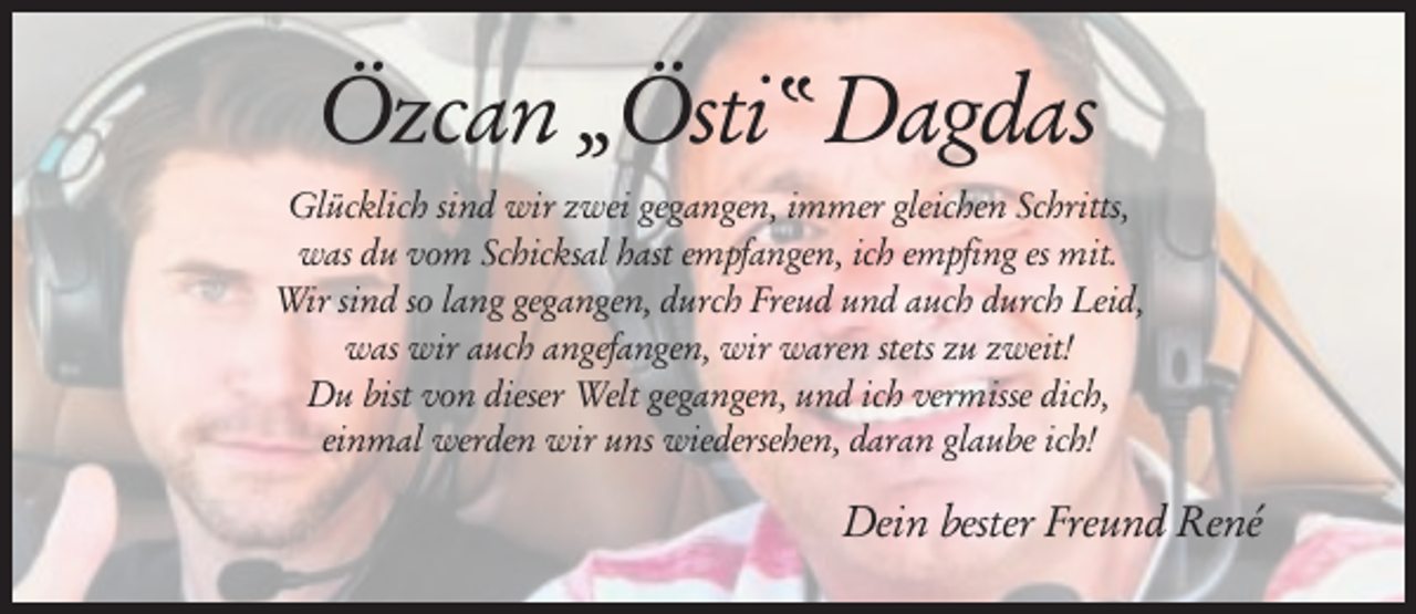 <p>Özcan „Östi“ Dagdas<br />Glücklich sind wir zwei gegangen, immer gleichen Schritts,<br />was du vom Schicksal hast empfangen, ich empfing es mit.<br />Wir sind so lang gegangen, durch Freud und auch durch Leid,<br />was wir auch angefangen, wir waren stets zu zweit!<br />Du bist von dieser Welt gegangen, und ich vermisse dich,<br />einmal werden wir uns wiedersehen, daran glaube ich!</p><p>Dein bester Freund René</p>