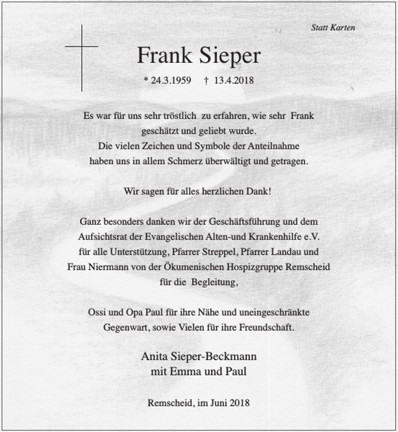 <p>Statt Karten</p><p>Frank Sieper<br />* 24.3.1959</p><p>† 13.4.2018</p><p>Es war für uns sehr tröstlich zu erfahren, wie sehr Frank<br />geschätzt und geliebt wurde.<br />Die vielen Zeichen und Symbole der Anteilnahme<br />haben uns in allem Schmerz überwältigt und getragen.<br />Wir sagen für alles herzlichen Dank!<br />Ganz besonders danken wir der Geschäftsführung und dem<br />Aufsichtsrat der Evangelischen Alten-und Krankenhilfe e.V.<br />für alle Unterstützung, Pfarrer Streppel, Pfarrer Landau und<br />Frau Niermann von der Ökumenischen Hospizgruppe Remscheid<br />für die Begleitung,<br />Ossi und Opa Paul für ihre Nähe und uneingeschränkte<br />Gegenwart, sowie Vielen für ihre Freundschaft.</p><p>Anita Sieper-Beckmann<br />mit Emma und Paul<br />Remscheid, im Juni 2018</p>