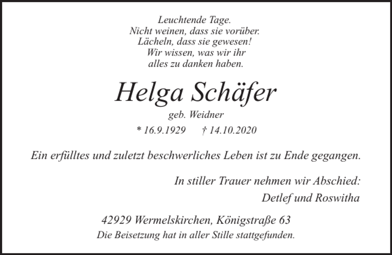 <p>Leuchtende Tage.<br />Nicht weinen, dass sie vorüber.<br />Lächeln, dass sie gewesen!<br />Wir wissen, was wir ihr<br />alles zu danken haben.</p><p>Helga Schäfer<br />geb. Weidner</p><p>* 16.9.1929</p><p>† 14.10.2020</p><p>Ein erfülltes und zuletzt beschwerliches Leben ist zu Ende gegangen.<br />In stiller Trauer nehmen wir Abschied:<br />Detlef und Roswitha<br />42929 Wermelskirchen, Königstraße 63</p><p>Die Beisetzung hat in aller Stille stattgefunden.</p>