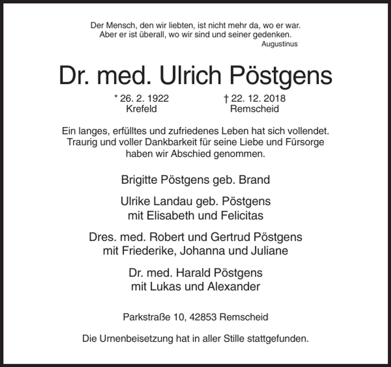 <p>Der Mensch, den wir liebten, ist nicht mehr da, wo er war.<br />Aber er ist überall, wo wir sind und seiner gedenken.<br />Augustinus</p><p>Dr. med. Ulrich Pöstgens<br />* 26. 2. 1922<br />Krefeld</p><p>† 22. 12. 2018<br />Remscheid</p><p>Ein langes, erfülltes und zufriedenes Leben hat sich vollendet.<br />Traurig und voller Dankbarkeit für seine Liebe und Fürsorge<br />haben wir Abschied genommen.</p><p>Brigitte Pöstgens geb. Brand<br />Ulrike Landau geb. Pöstgens<br />mit Elisabeth und Felicitas<br />Dres. med. Robert und Gertrud Pöstgens<br />mit Friederike, Johanna und Juliane<br />Dr. med. Harald Pöstgens<br />mit Lukas und Alexander<br />Parkstraße 10, 42853 Remscheid<br />Die Urnenbeisetzung hat in aller Stille stattgefunden.</p>